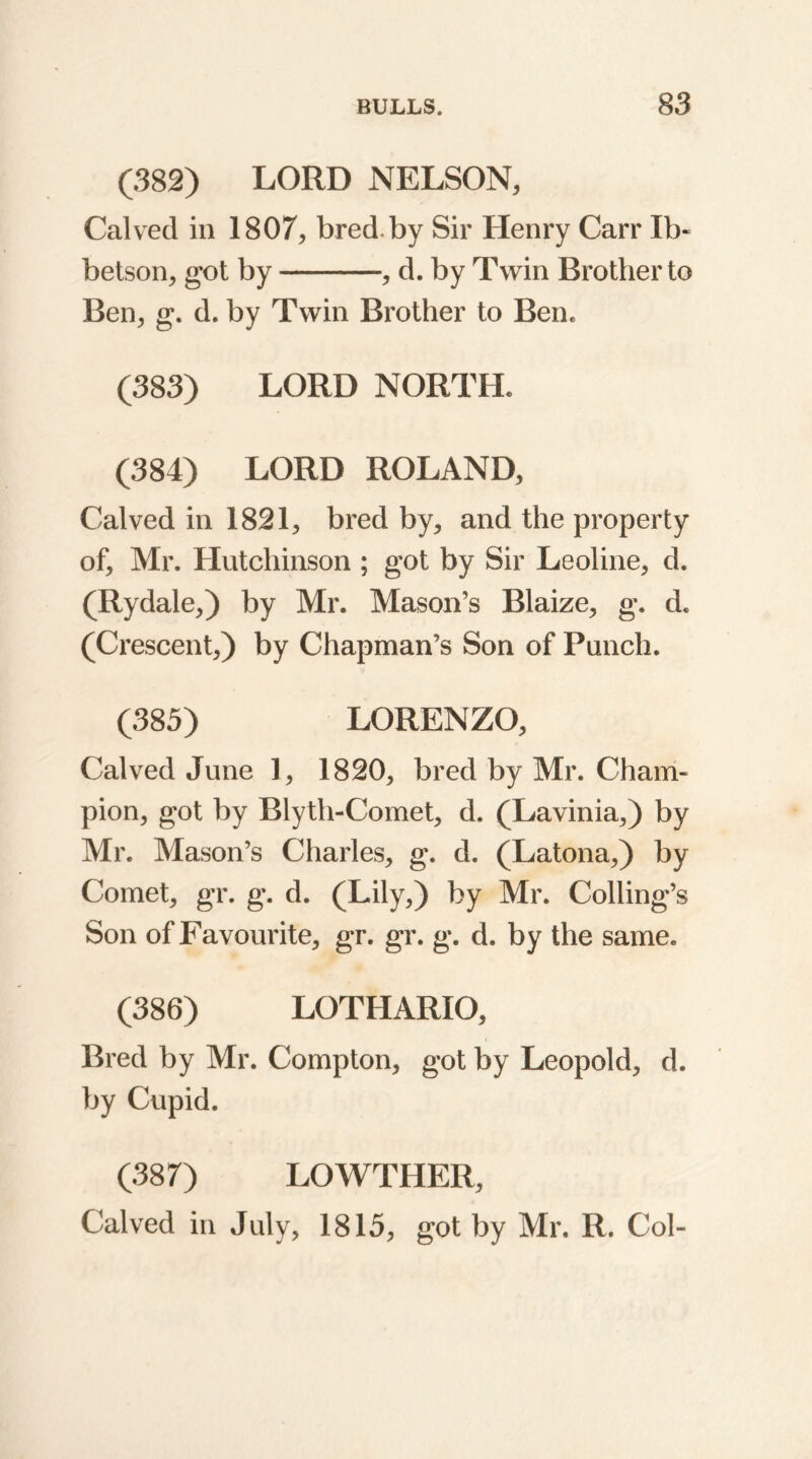 (382) LORD NELSON, Calved in 1807, bred by Sir Henry Carr Ib- betson, got by , d. by Twin Brother to Ben, g. d. by Twin Brother to Ben. (383) LORD NORTH. (384) LORD ROLAND, Calved in 1821, bred by, and the property of, Mr. Hutchinson ; got by Sir Leoline, d. (Rydale,) by Mr. Mason’s Blaize, g. d. (Crescent,) by Chapman’s Son of Punch. (385) LORENZO, Calved June 1, 1820, bred by Mr. Cham- pion, got by Blyth-Comet, d. (Lavinia,) by Mr. Mason’s Charles, g. d. (Latona,) by Comet, gr. g. d. (Lily,) by Mr. Colling’s Son of Favourite, gr. gr. g. d. by the same. (386) LOTHARIO, Bred by Mr. Compton, got by Leopold, d. by Cupid. (387) LOWTHER, Calved in July, 1815, got by Mr. R. Col-