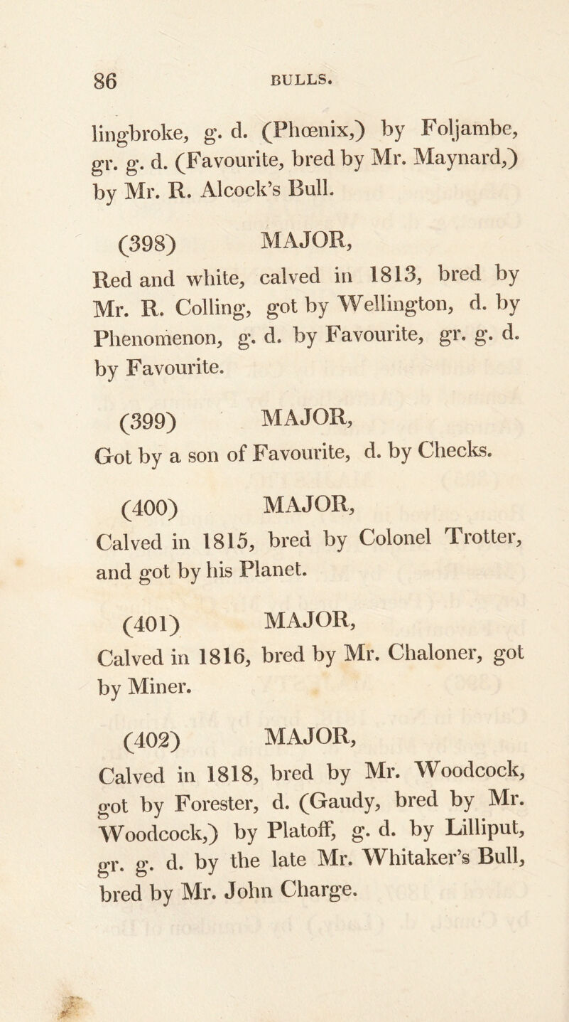 lingbroke, g. d. (Phoenix,) by Foljambe, gr. g. d. (Favourite, bred by Mr. Maynard,) by Mr. R. Alcock’s Bull. (398) MAJOR, Red and white, calved in 1813, bred by Mr. R. Colling, got by Wellington, d. by Phenomenon, g. d. by Favourite, gr. g. d. by Favourite. (399) MAJOR, Got by a son of Favourite, d. by Checks. (400) MAJOR, Calved in 1815, bred by Colonel Trotter, and got by his Planet. (401) MAJOR, Calved in 1816, bred by Mr. Chaloner, got by Miner. (402) MAJOR, Calved in 1818, bred by Mr. Woodcock, got by Forester, d. (Gaudy, bred by Mr. Woodcock,) by Platoff, g. d. by Lilliput, gr. g. d. by the late Mr. Whitaker’s Bull, bred by Mr. John Charge.