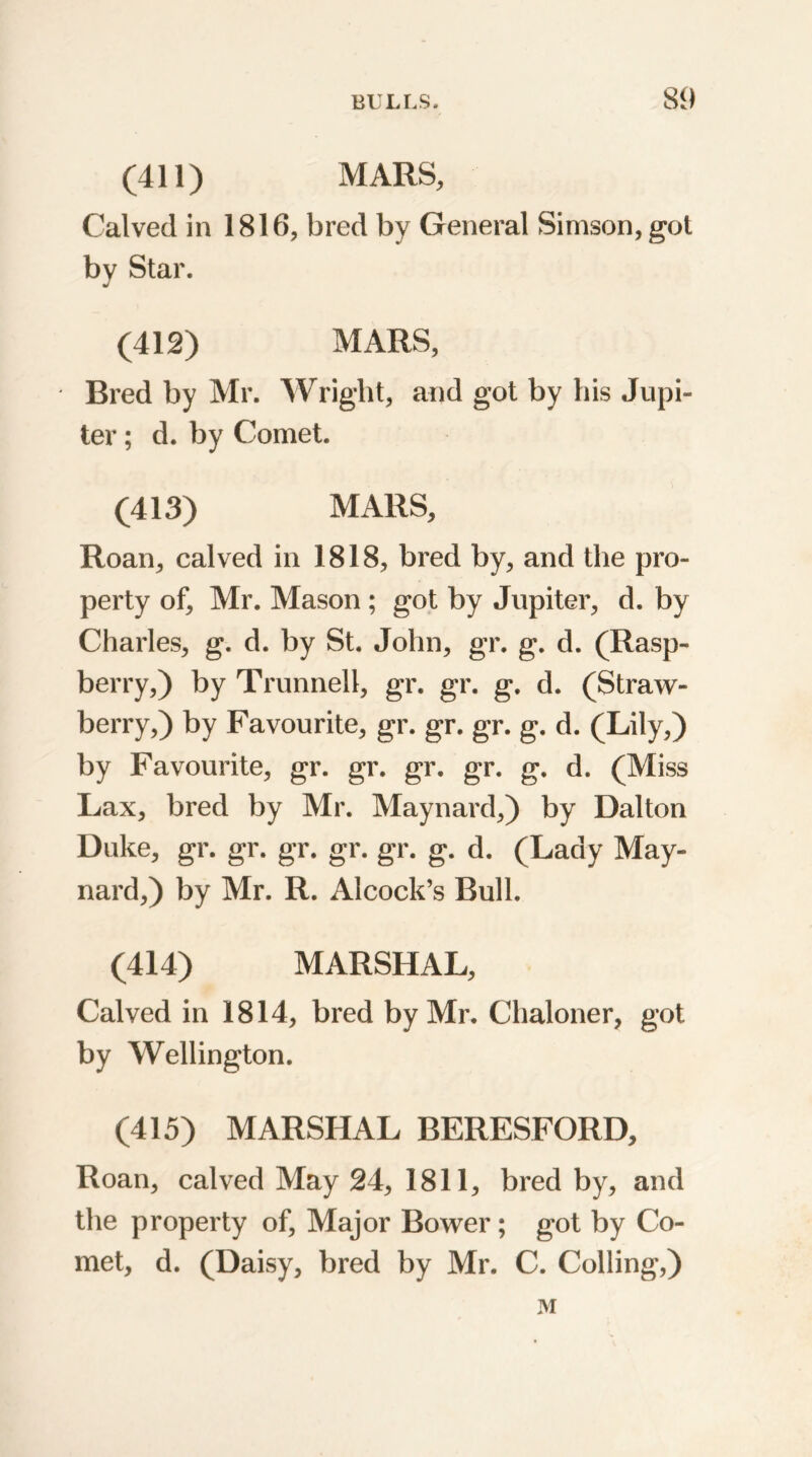 (411) MARS, Calved in 1816, bred by General Simson, got by Star. (412) MARS, Bred by Mr. Wright, and got by his Jupi- ter ; d. by Comet. (413) MARS, Roan, calved in 1818, bred by, and the pro- perty of, Mr. Mason ; got by Jupiter, d. by Charles, g. d. by St. John, gr. g. d. (Rasp- berry,) by Trunnell, gr. gr. g. d. (Straw- berry,) by Favourite, gr. gr. gr. g. d. (Lily,) by Favourite, gr. gr. gr. gr. g. d. (Miss Lax, bred by Mr. Maynard,) by Dalton Duke, gr. gr. gr. gr. gr. g. d. (Lady May- nard,) by Mr. R. Alcock’s Bull. (414) MARSHAL, Calved in 1814, bred by Mr. Chaloner, got by Wellington. (415) MARSHAL BERESFORD, Roan, calved May 24, 1811, bred by, and the property of, Major Bower; got by Co- met, d. (Daisy, bred by Mr. C. Colling,) M