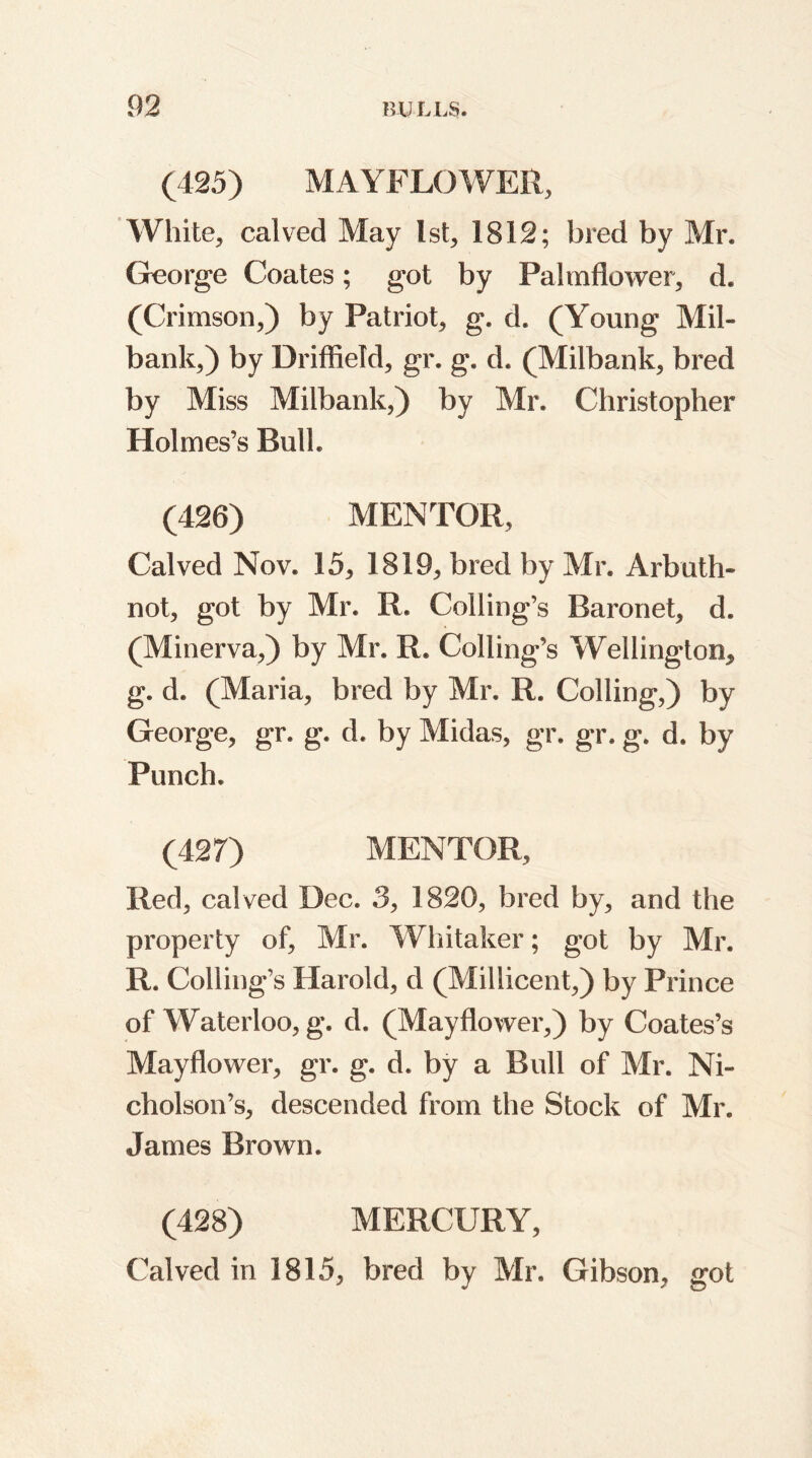 (425) MAYFLOWER, White, calved May 1st, 1812; bred by Mr. George Coates; got by Palmflower, d. (Crimson,) by Patriot, g. d. (Young Mil- bank,) by Driffield, gr. g. d. (Milbank, bred by Miss Milbank,) by Mr. Christopher Holmes’s Bulk (426) MENTOR, Calved Nov. 15, 1819, bred by Mr. Arbuth- not, got by Mr. R. Coding’s Baronet, d. (Minerva,) by Mr. R. Coding’s Wellington, g. d. (Maria, bred by Mr. R. Colling,) by George, gr. g. d. by Midas, gr. gr. g. d. by Punch. (427) MENTOR, Red, calved Dec. 3, 1820, bred by, and the property of, Mr. Whitaker; got by Mr. R. Coding’s Harold, d (Millicent,) by Prince of Waterloo, g. d. (Mayflower,) by Coates’s Mayflower, gr. g. d. by a Bud of Mr. Ni- cholson’s, descended from the Stock of Mr. James Brown. (428) MERCURY, Calved in 1815, bred by Mr. Gibson, got