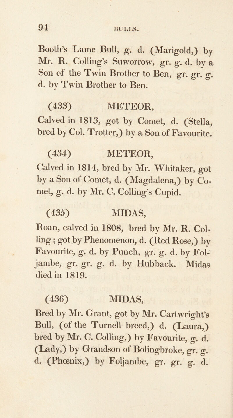 Booth’s Lame Bull, g. d. (Marigold,) by Mr. R. Coding's Suworrow, gr. g. d. by a Son of the Twin Brother to Ben, gr. gr. g. d. by Twin Brother to Ben. (433) METEOR, Calved in 1813, got by Comet, d. (Stella, bred by Col. Trotter, ) by a Son of Favourite. (434) METEOR, Calved in 1814, bred by Mr. Whitaker, got by a Son of Comet, d. (Magdalena,) by Co- met, g. d. by Mr. C. Coding’s Cupid. (435) MIDAS, Roan, calved in 1808, bred by Mr. R. Col- ling ; got by Phenomenon, d. (Red Rose,) by Favourite, g. d. by Punch, gr. g. d. by Fol- jambe, gr. gr. g. d. by Hubback. Midas died in 1819. (436) MIDAS, Bred by Mr. Grant, got by Mr. Cartwright’s Bud, (of the Turned breed,) d. (Laura,) bred by Mr. C. Colling,) by Favourite, g. d. (Lady,) by Grandson of Bolingbroke, gr. g. d. (Phoenix,) by Foljambe, gr. gr. g. d.