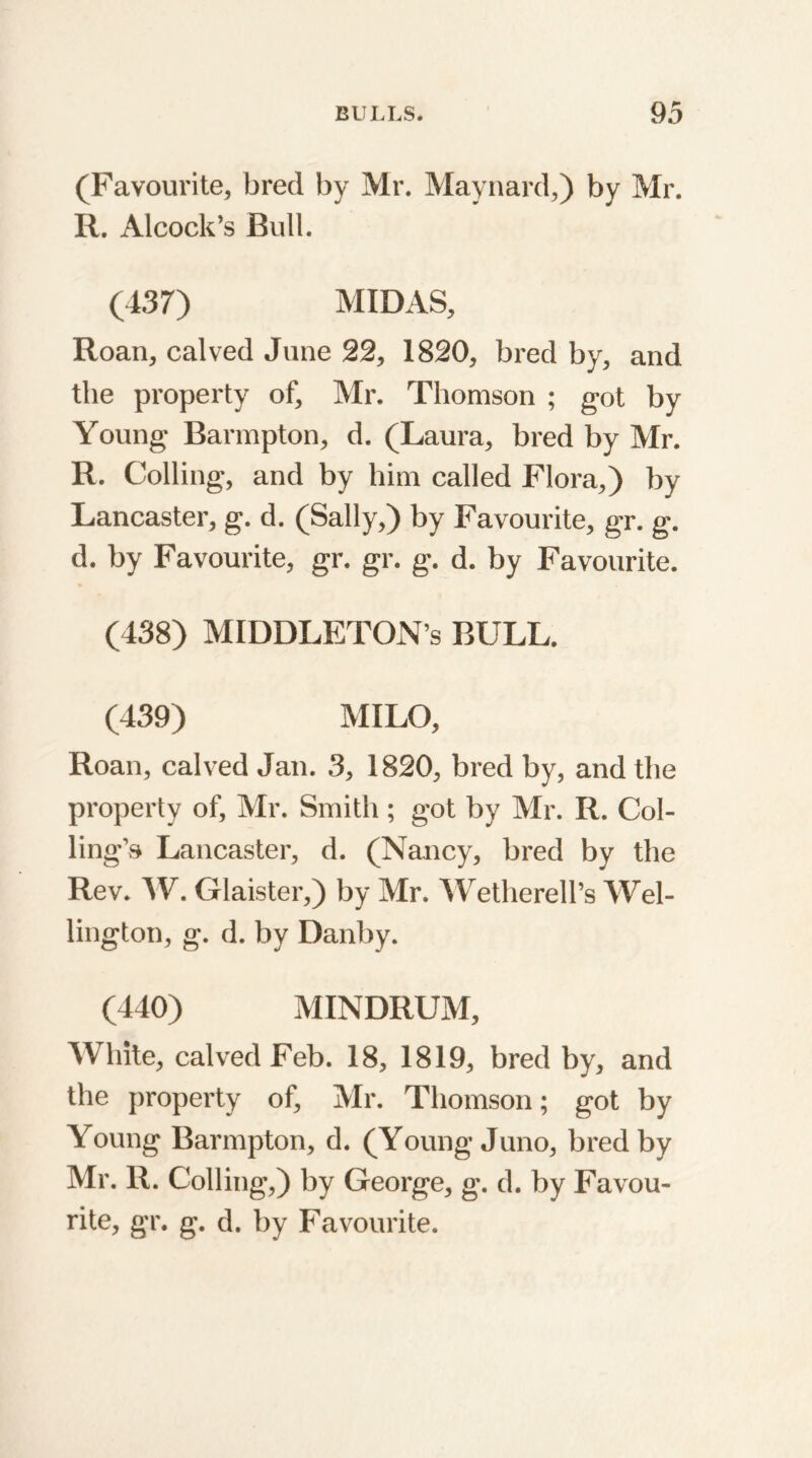 (Favourite, bred by Mr. Maynard,) by Mr. R. Alcock’s Bull. (437) MIDAS, Roan, calved June 22, 1820, bred by, and the property of, Mr. Thomson ; got by Young Barmpton, d. (Laura, bred by Mr. R. Colling, and by him called Flora,) by Lancaster, g. d. (Sally,) by Favourite, gr. g. d. by Favourite, gr. gr. g. d. by Favourite. (438) MIDDLETON’S BULL. (439) MILO, Roan, calved Jan. 3, 1820, bred by, and the property of, Mr. Smith ; got by Mr. R. Col- ling^ Lancaster, d. (Nancy, bred by the Rev. W. Glaister,) by Mr. WetherelPs Wel- lington, g. d. by Danby. (440) MINDRUM, White, calved Feb. 18, 1819, bred by, and the property of, Mr. Thomson; got by Young Barmpton, d. (Young Juno, bred by Mr. R. Colling,) by George, g. d. by Favou- rite, gr. g. d. by Favourite.