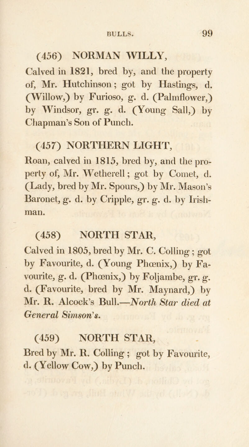 (456) NORMAN WILLY, Calved in 1821, bred by, and the property of, Mr. Hutchinson; got by Hastings, d. (Willow,) by Furioso, g. d. (Palmflower,) by Windsor, gr. g. d. (Young Sail,) by Chapman’s Son of Punch. (457) NORTHERN LIGHT, Roan, calved in 1815, bred by, and the pro- perty of, Mr. Wetherell; got by Comet, d. (Lady, bred by Mr. Spours,) by Mr. Mason’s Baronet, g. d. by Cripple, gr. g. d. by Irish- man. (458) NORTH STAR, Calved in 1805, bred by Mr. C. Colling; got by Favourite, d. (Young Phoenix,) by Fa- vourite, g. d. (Phoenix,) by Foljambe, gr. g. d. (Favourite, bred by Mr. Maynard,) by Mr. R. Alcock’s Bull.—North Star died at General Simson's. (459) NORTH STAR, Bred by Mr. R. Colling ; got by Favourite, d. (Yellow Cow,) by Punch.