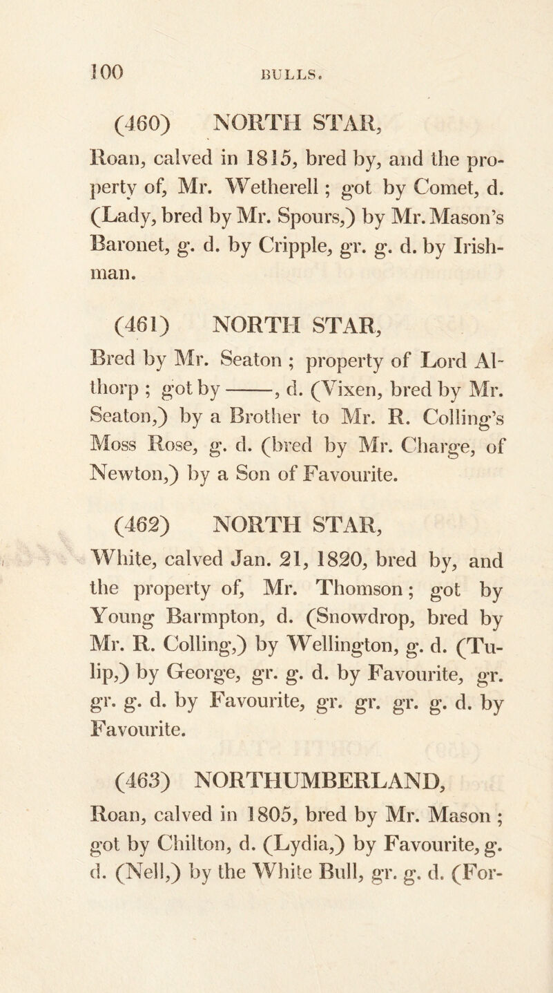 JOG (480) NORTH STAR, Roan, calved in 1815, bred by, and the pro- perty of, Mr. Wetherell; got by Comet, d. (Lady, bred by Mr. Spoors,) by Mr. Mason’s Baronet, g. d. by Cripple, gr. g. d. by Irish- man. (461) NORTH STAR, Bred by Mr. Seaton ; property of Lord AT thorp ; got by——•, d. (Vixen, bred by Mr. Seaton,) by a Brother to Mr. R. Coding’s Moss Rose, g. d. (bred by Mr. Charge, of Newton,) by a Son of Favourite. (462) NORTH STAR, White, calved Jan. 21, 1820, bred by, and the property of, Mr. Thomson; got by Young Barmpton, d. (Snowdrop, bred by Mr. R. Colling,) by Wellington, g. d. (Tu- lip,) by George, gr. g. d. by Favourite, gr. gr. g. d. by Favourite, gr. gr. gr. g. d. by Favourite. (463) NORTHUMBERLAND, Roan, calved in 1805, bred by Mr. Mason ; got by Chilton, d. (Lydia,) by Favourite, g. d. (Nell,) by the White Bull, gr. g. d. (For-