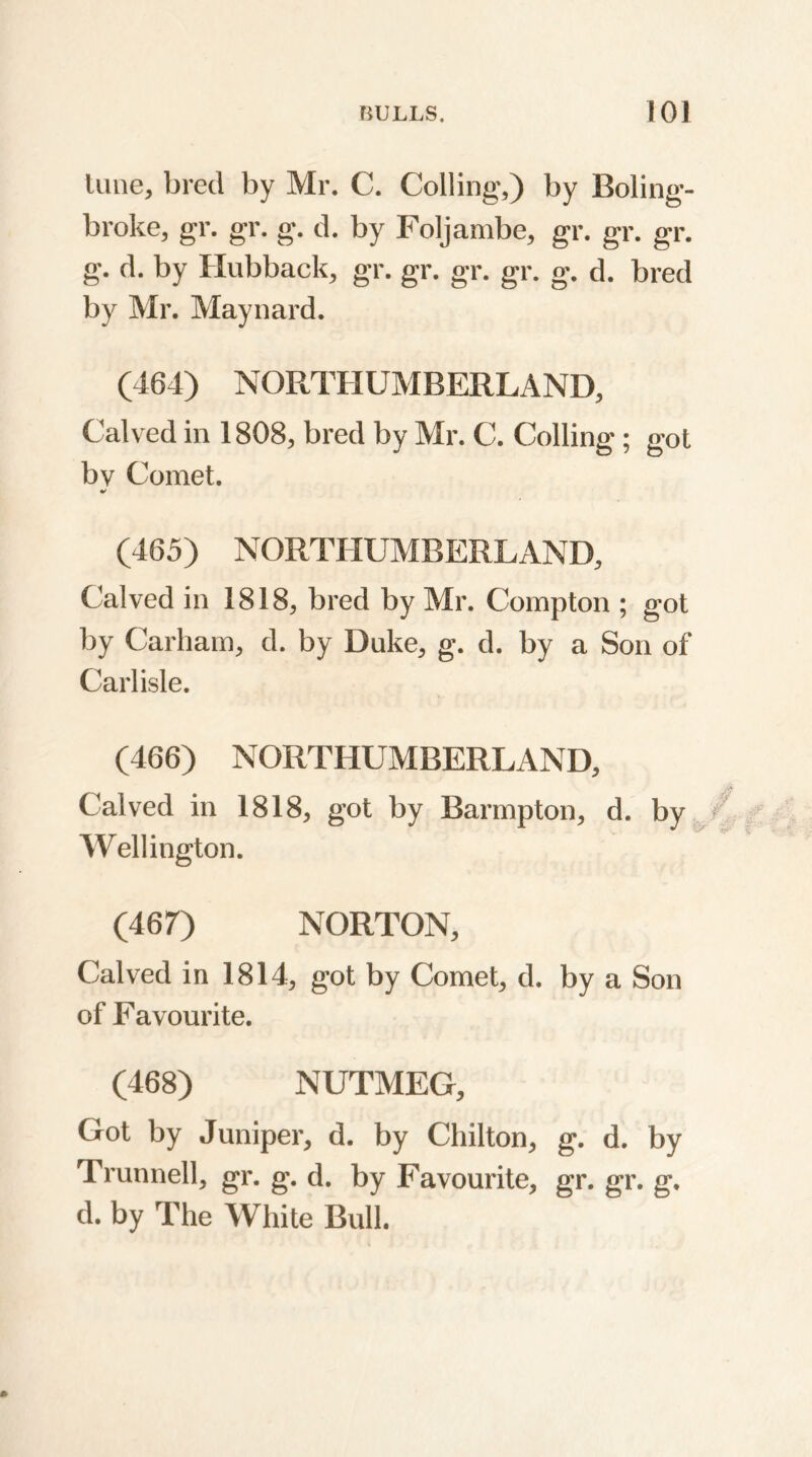 luue, bred by Mr. C. Coiling,) by Boling- broke, gr. gr. g. d. by Foljambe, gr. gr. gr. g. d. by Hubback, gr. gr. gr. gr. g. d. bred by Mr. Maynard. (464) NORTHUMBERLAND, Calved in 1808, bred by Mr. C. Colling; got bv Comet. * (465) NORTHUMBERLAND, Calved in 1818, bred by Mr. Compton ; got by Carham, d. by Duke, g. d. by a Son of Carlisle. (466) NORTHUMBERLAND, Calved in 1818, got by Barmpton, d. by Wellington. (467) NORTON, Calved in 1814, got by Comet, d. by a Son of Favourite. (468) NUTMEG, Got by Juniper, d. by Chilton, g. d. by Trunnell, gr. g. d. by Favourite, gr. ffr. ff. d. by The White Bull.