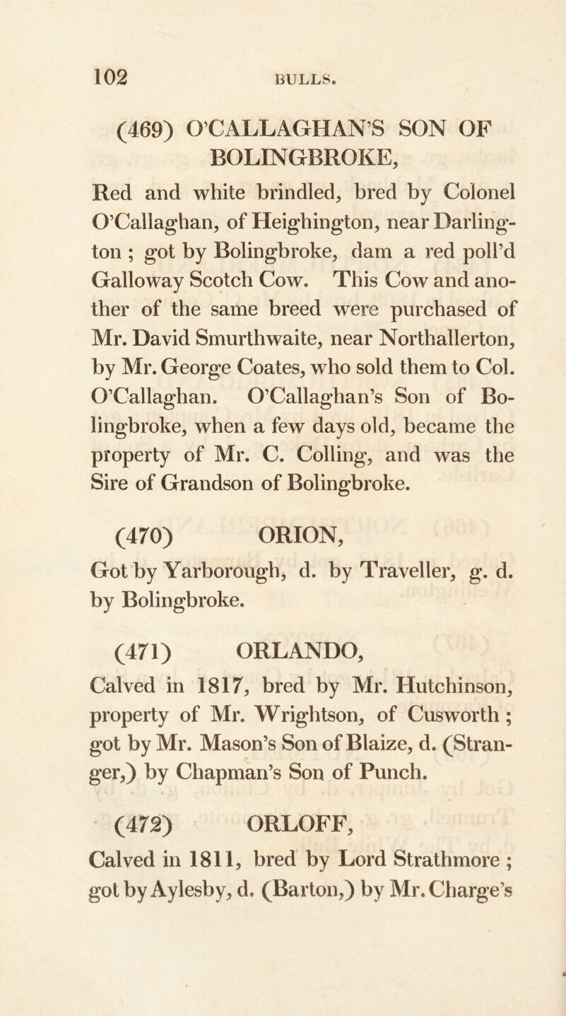 (469) O’CALLAGHAN’S SON OF BOLIN GBROKE, Red and white brindled, bred by Colonel O’Callaghan, of Heighington, near Darling- ton ; got by Bolingbroke, dam a red poll’d Galloway Scotch Cow. This Cow and ano- ther of the same breed were purchased of Mr. David Smurthwaite, near Northallerton, by Mr. George Coates, who sold them to Coh O’Callaghan. O’Callaghan’s Son of Bo- lingbroke, when a few days old, became the property of Mr. C. Colling, and was the Sire of Grandson of Bolingbroke. (470) ORION, Got by Yarborough, d. by Traveller, g. d. by Bolingbroke. (471) ORLANDO, Calved in 1817, bred by Mr. Hutchinson, property of Mr. Wrightson, of Cusworth ; got by Mr. Mason’s Son of Blaize, d. (Stran- ger,) by Chapman’s Son of Punch. (472) ORLOFF, Calved in 1811, bred by Lord Strathmore ; gotbyAyleshy, d. (Barton,) by Mr. Charge’s