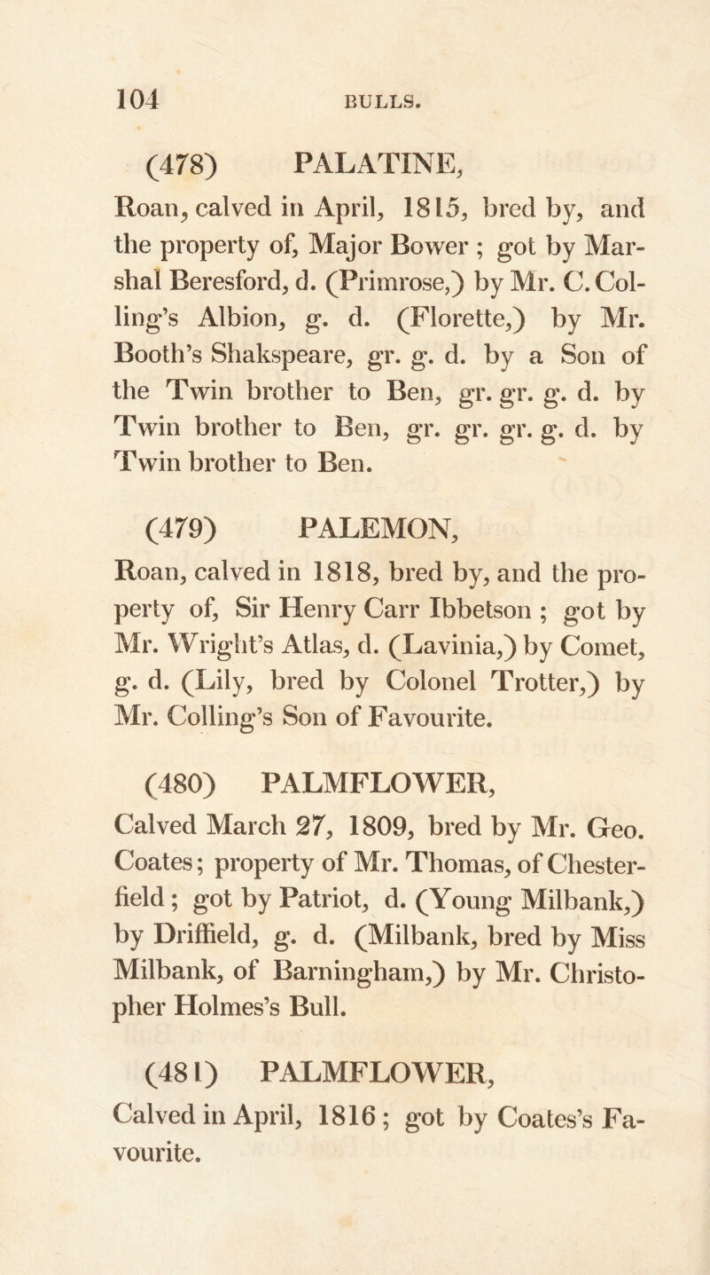 (478) PALATINE, Roan,, calved in April, 1815, bred by, and the property of. Major Bower ; got by Mar- shal Beresford, d. (Primrose,) by Air. C. Col- ling’s Albion, g. d. (Florette,) by Mr. Booth’s Shakspeare, gr. g. d. by a Son of the Twin brother to Ben, gr. gr. g. d. by Twin brother to Ben, gr. gr. gr. g. d. by Twin brother to Ben. (479) PALEMON, Roan, calved in 1818, bred by, and the pro- perty of. Sir Henry Carr Ibbetson ; got by Mr. Wright’s Atlas, d. (Lavinia,) by Comet, g. d. (Lily, bred by Colonel Trotter,) by Mr. Ceiling’s Son of Favourite. (480) PALMFLOWER, Calved March 27, 1809, bred by Mr. Geo. Coates; property of Mr. Thomas, of Chester- field ; got by Patriot, d. (Young Milbank,) by Driffield, g. d. (Milbank, bred by Miss Milbank, of Barningham,) by Mr. Christo- pher Holmes’s Bull. (481) PALMFLOWER, Calved in April, 1816; got by Coates’s Fa- vourite.