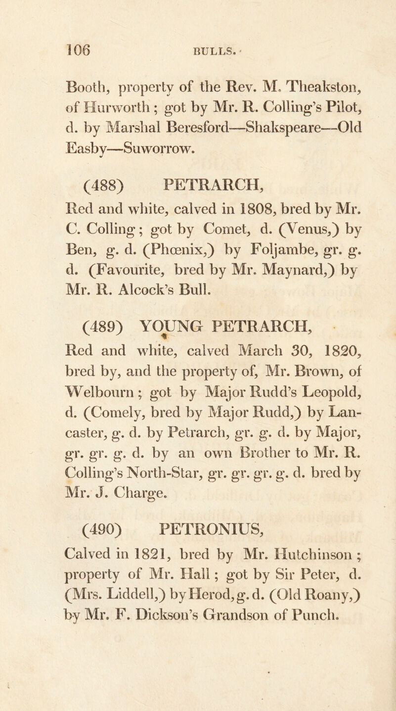 Booth, property of the Rev. M. Theakston, of Hurworth ; got by Mr. R. Colling’s Pilot, d. by Marshal Beresford—Shakspeare—Old Easby—Suworrow. (488) PETRARCH, Red and white, calved in 1808, bred by Mr. C. Colling; got by Comet, d. (Venus,) by Ben, g. d. (Phoenix,) by Foljambe, gr. g. d. (Favourite, bred by Mr. Maynard,) by Mr. R. Alcock’s Bull. (489) YOUNG PETRARCH, • Red and white, calved March 30, 1820, bred by, and the property of, Mr. Brown, of Welbourn; got by Major Rudd’s Leopold, d. (Comely, bred by Major Rudd,) by Lan- caster, g. d. by Petrarch, gr. g. d. by Major, gr. gr. g. d. by an own Brother to Mr. R. Colling’s North-Star, gr. gr. gr. g. d. bred by Mr. J. Charge. (490) PETRONIUS, Calved in 1821, bred by Mr. Hutchinson ; property of Mr. Hall; got by Sir Peter, d. (Mrs. Liddell,) by Herod, g.d. (Old Roany,) by Mr. F. Dickson’s Grandson of Punch.