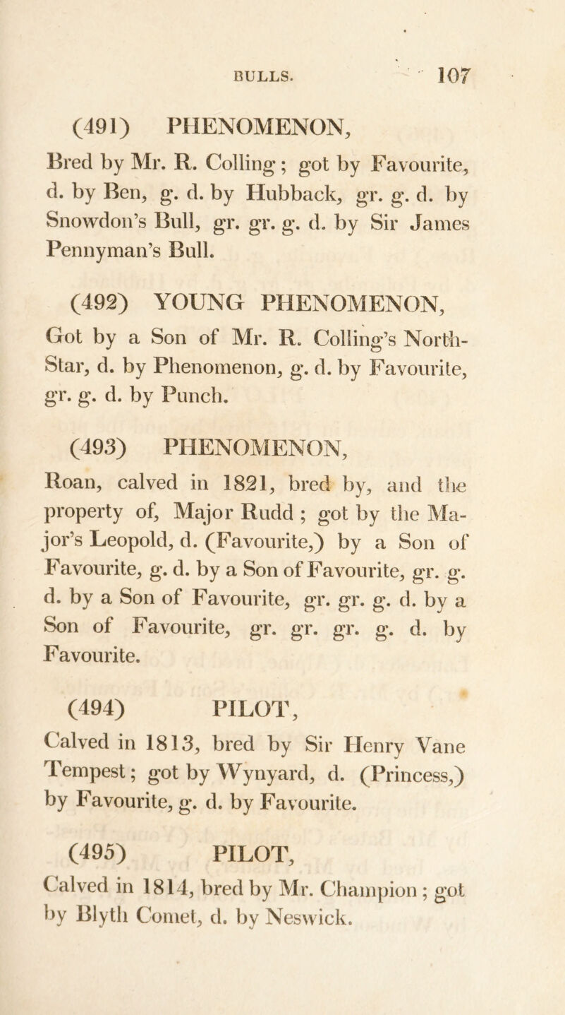 (491) PHENOMENON, Bred by Mr. R. Colling; got by Favourite, d. by Ben, g. d. by Hubback, gr. g. d. by Snowdon’s Bull, gr. gr. g. d. by Sir James Pennyman’s Bull. (492) YOUNG PHENOMENON, Got by a Son of Mr. R. Coding’s North- Star, d. by Phenomenon, g. d. by Favourite, gr. g. d. by Punch. (493) PHENOMENON, Roan, calved in 1821, bred by, and the property of. Major Rudd ; got by the Ma- jor’s Leopold, d. (Favourite,) by a Son of Favourite, g. d. by a Son of Favourite, gr. g. d. by a Son of Favourite, gr. gr. g. d. by a Son of Favourite, gr. gr. gr. g. d. by Favourite. (494) PILOT, Calved in 1813, bred by Sir Henry Vane Tempest; got by Wynyard, d. (Princess,) by Favourite, g. d. by Favourite. (495) PILOT, Calved in 1814, bred by Mr. Champion ; got by Blytli Comet, d. by Neswick.