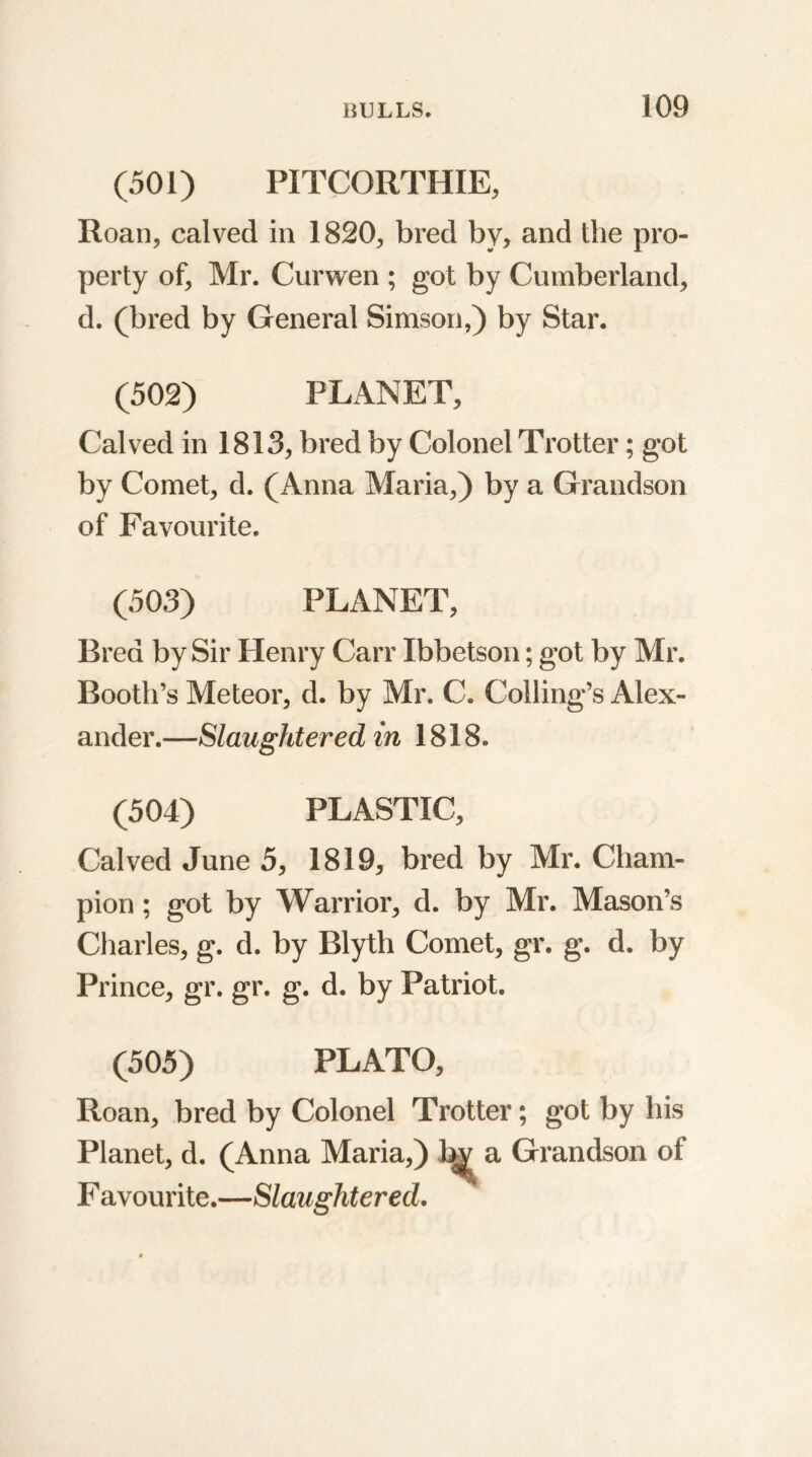 (501) PITCORTHIE, Roan, calved in 1820, bred by, and the pro- perty of, Mr. Curwen ; got by Cumberland, d. (bred by General Simson,) by Star. (502) PLANET, Calved in 1813, bred by Colonel Trotter; got by Comet, d. (Anna Maria,) by a Grandson of Favourite. (503) PLANET, Bred by Sir Henry Carr Ibbetson; got by Mr. Booth’s Meteor, d. by Mr. C. Colling’s Alex- ander.—Slaughtered in 1818. (504) PLASTIC, Calved June 5, 1819, bred by Mr. Cham- pion ; got by Warrior, d. by Mr. Mason’s Charles, g. d. by Blyth Comet, gr. g. d. by Prince, gr. gr. g. d. by Patriot. (505) PLATO, Roan, bred by Colonel Trotter; got by his Planet, d. (Anna Maria,) 1^ a Grandson of F avourite.—Slaughtered.