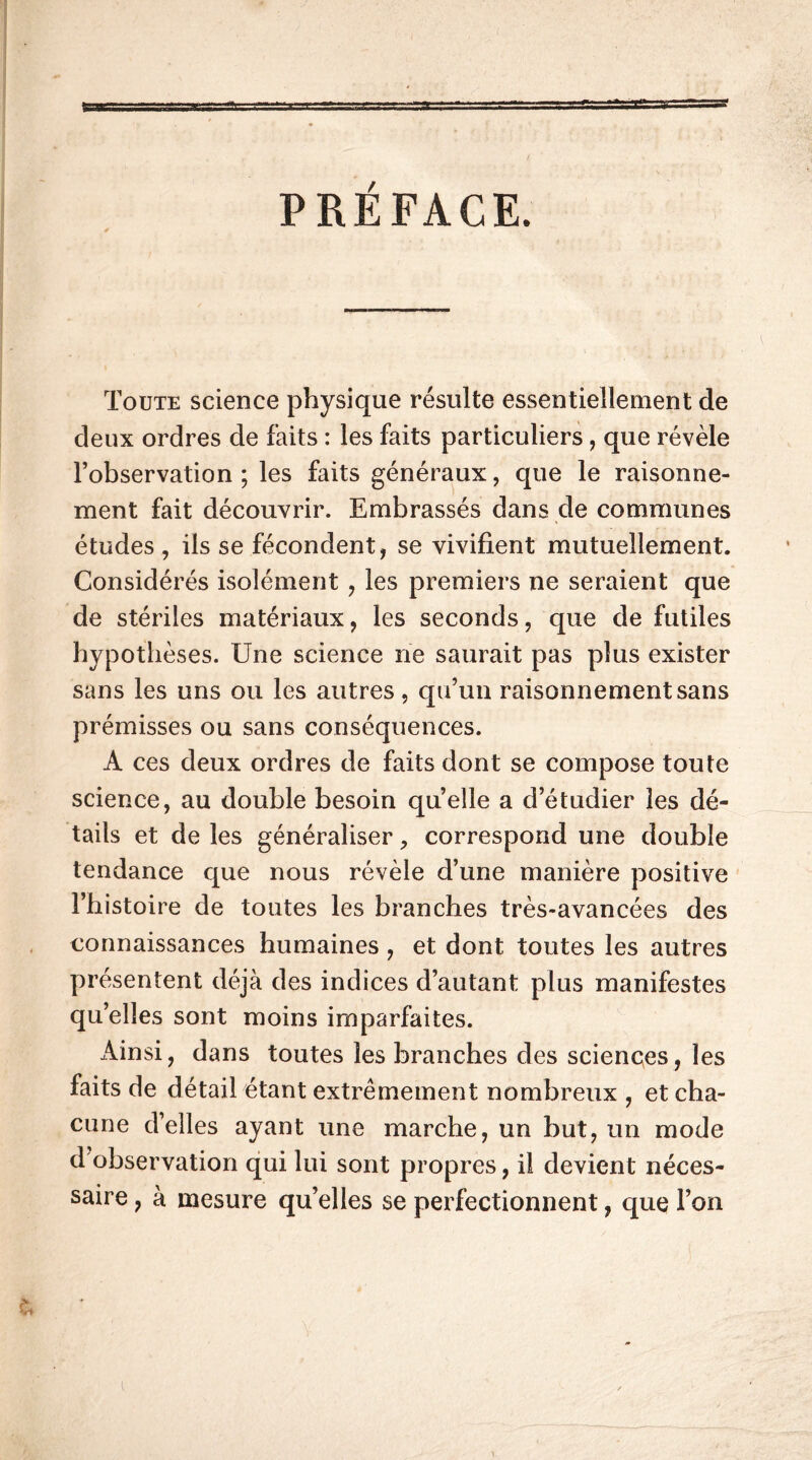 PRÉFACE. Toute science physique résulte essentiellement de deux ordres de faits : les faits particuliers, que révèle l’observation ; les faits généraux, que le raisonne- ment fait découvrir. Embrassés dans de communes études , ils se fécondent, se vivifient mutuellement. Considérés isolément , les premiers ne seraient que de stériles matériaux, les seconds, que de futiles hypothèses. Une science ne saurait pas plus exister sans les uns ou les autres, qu’un raisonnement sans prémisses ou sans conséquences. A ces deux ordres de faits dont se compose toute science, au double besoin quelle a d’étudier les dé- tails et de les généraliser, correspond une double tendance que nous révèle d’une manière positive l’histoire de toutes les branches très-avancées des connaissances humaines , et dont toutes les autres présentent déjà des indices d’autant plus manifestes qu’elles sont moins imparfaites. Ainsi, dans toutes les branches des sciences, les faits de détail étant extrêmement nombreux , et cha- cune d’elles ayant une marche, un but, un mode d observation qui lui sont propres, il devient néces- saire , à mesure qu’elles se perfectionnent, que l’on