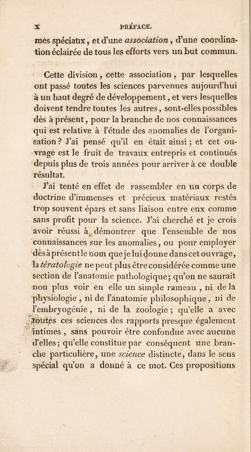mes spéciaux, et d’une association, d’une coordina- tion éclairée de tous les efforts vers un but commun. Cette division , cette association. par lesquelles ont passé toutes les sciences parvenues aujourd’hui à un haut degré de développement, et vers lesquelles doivent tendre toutes les autres , sont-elles possibles dès à présent, pour la branche de nos connaissances qui est relative à l’étude des anomalies de l’organi- sation ? J’ai pensé qu’il en était ainsi ; et cet ou- vrage est le fruit de travaux entrepris et continués depuis plus de trois années pour arriver à ce double résultat. J’ai tenté en effet de rassembler en un corps de doctrine d’immenses et précieux matériaux restés trop souvent épars et sans liaison entre eux comme sans profit pour la science. J’ai cherché et je crois avoir réussi à démontrer que l’ensemble de nos connaissances sur les anomalies, ou pour employer dès à présentie nom que je lui donne dans cet ouvrage, la tératologie ne peut plus être considérée comme une section de l’anatomie pathologique; qu’on ne saurait non plus voir en elle un simple rameau , ni de la physiologie , ni de l’anatomie philosophique, ni de l’embryogénie , ni de la zoologie ; qu’elle a avec toutes ces sciences des rapports presque également intimes , sans pouvoir être confondue avec aucune d’elles; qu’elle constitue par conséquent une bran- che particulière, une science distincte, dans le sens spécial qu’on a donné à ce mot. Ces propositions