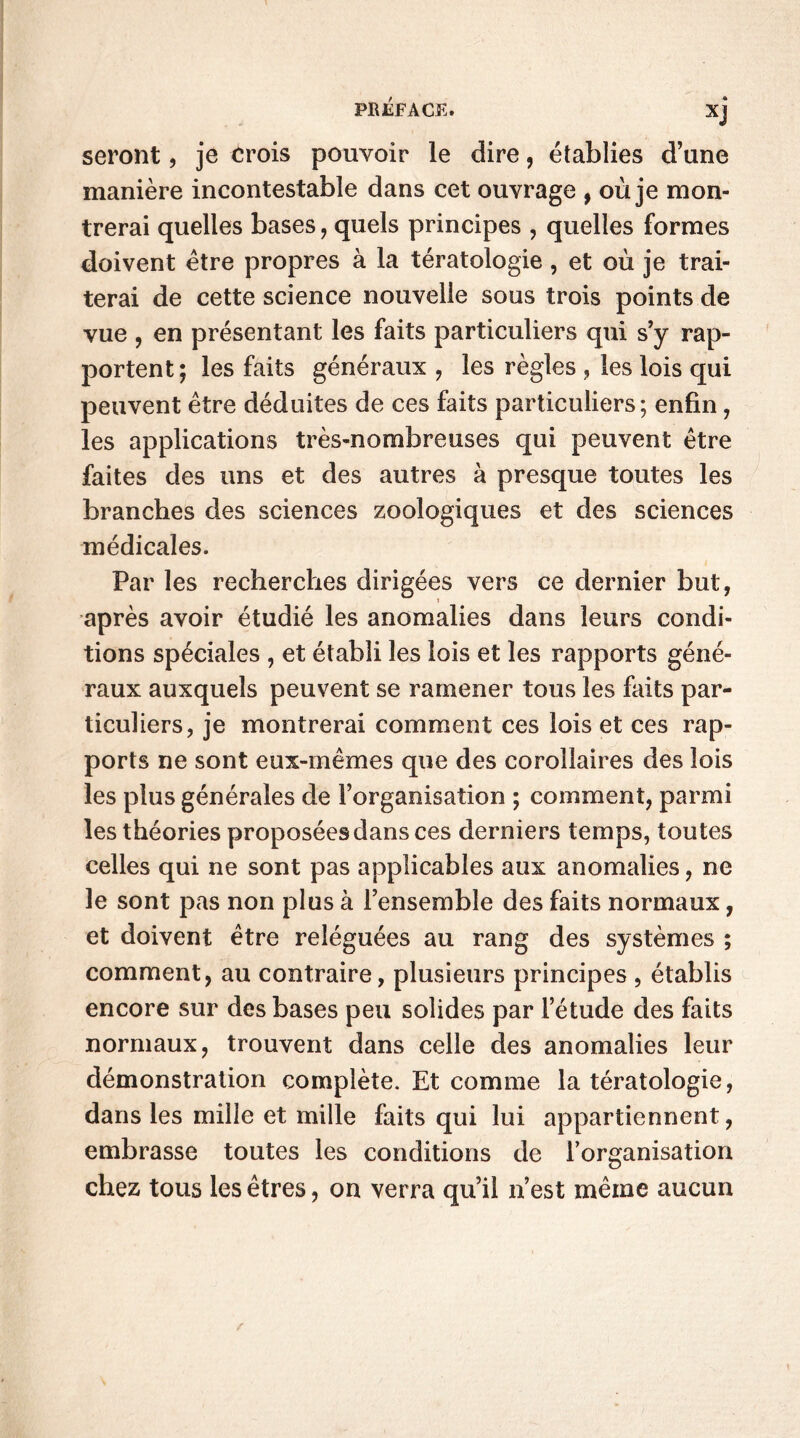 seront, je érois pouvoir le dire, établies d’une manière incontestable dans cet ouvrage , où je mon- trerai quelles bases, quels principes , quelles formes doivent être propres à la tératologie, et où je trai- terai de cette science nouvelle sous trois points de vue , en présentant les faits particuliers qui s’y rap- portent ; les faits généraux , les règles , les lois qui peuvent être déduites de ces faits particuliers; enfin, les applications très-nombreuses qui peuvent être faites des uns et des autres à presque toutes les branches des sciences zoologiques et des sciences médicales. Par les recherches dirigées vers ce dernier but, après avoir étudié les anomalies dans leurs condi- tions spéciales , et établi les lois et les rapports géné- raux auxquels peuvent se ramener tous les faits par- ticuliers, je montrerai comment ces lois et ces rap- ports ne sont eux-mêmes que des corollaires des lois les plus générales de l’organisation ; comment, parmi les théories proposées dans ces derniers temps, toutes celles qui ne sont pas applicables aux anomalies, ne le sont pas non plus à l’ensemble des faits normaux, et doivent être reléguées au rang des systèmes ; comment, au contraire, plusieurs principes , établis encore sur des bases peu solides par l’étude des faits normaux, trouvent dans celle des anomalies leur démonstration complète. Et comme la tératologie, dans les mille et mille faits qui lui appartiennent, embrasse toutes les conditions de l’organisation chez tous les êtres, on verra qu’il n’est même aucun