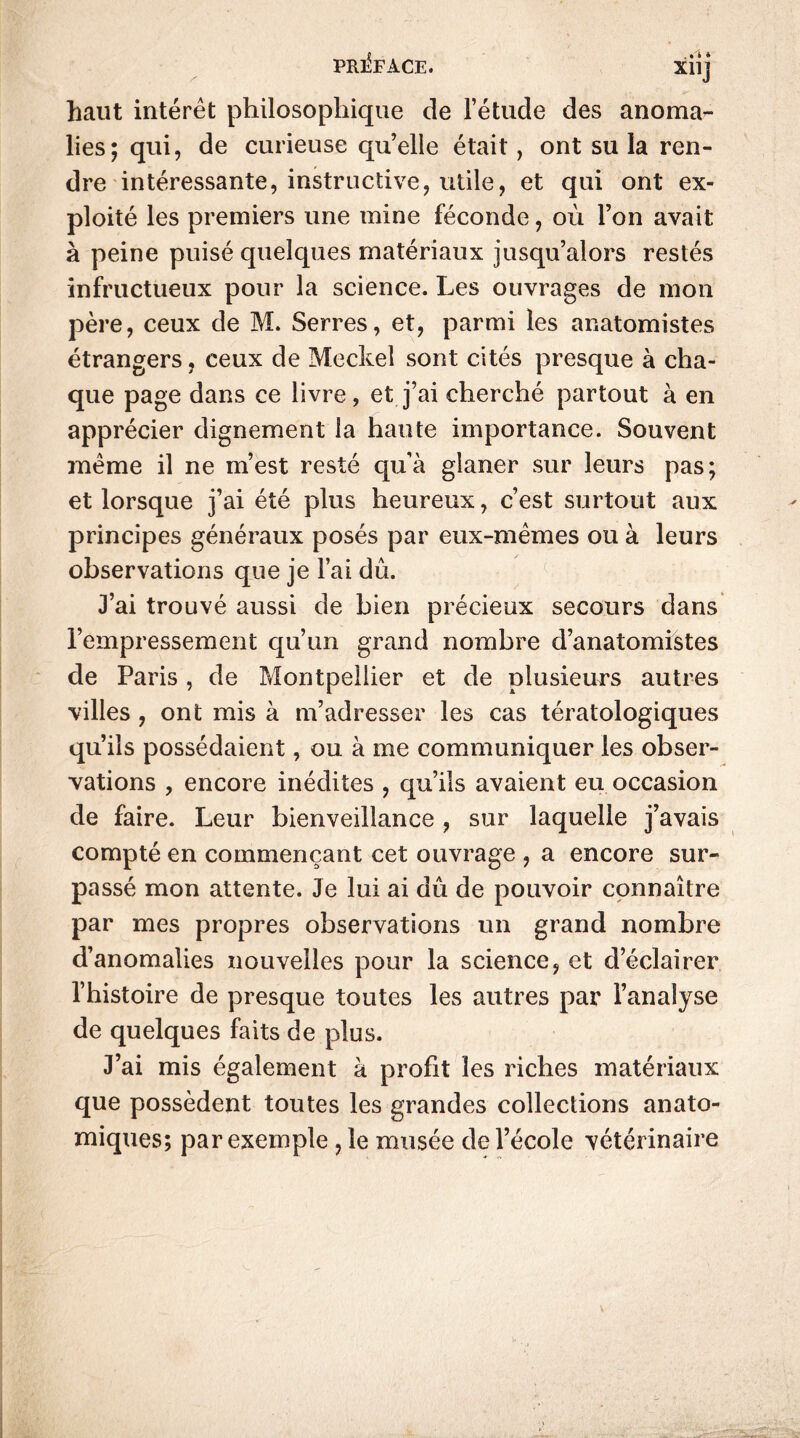 S , • i * X11J haut intérêt philosophique de l’étude des anoma- lies; qui, de curieuse quelle était, ont su la ren- dre intéressante, instructive, utile, et qui ont ex- ploité les premiers une mine féconde, où l’on avait à peine puisé quelques matériaux jusqu’alors restés infructueux pour la science. Les ouvrages de mon père, ceux de M. Serres, et, parmi les anatomistes étrangers, ceux de Meckel sont cités presque à cha- que page dans ce livre, et j’ai cherché partout à en apprécier dignement la haute importance. Souvent même il ne m’est resté quà glaner sur leurs pas; et lorsque j’ai été plus heureux, c’est surtout aux principes généraux posés par eux-mêmes ou à leurs observations que je l’ai dû. J’ai trouvé aussi de bien précieux secours dans l’empressement qu’un grand nombre d’anatomistes de Paris , de Montpellier et de plusieurs autres villes , ont mis à m’adresser les cas tératologiques qu’ils possédaient, ou à me communiquer les obser- vations , encore inédites , qu’ils avaient eu occasion de faire. Leur bienveillance , sur laquelle j’avais compté en commençant cet ouvrage , a encore sur- passé mon attente. Je lui ai dû de pouvoir connaître par mes propres observations un grand nombre d’anomalies nouvelles pour la science, et d’éclairer l’histoire de presque toutes les autres par l’analyse de quelques faits de plus. J’ai mis également à profit les riches matériaux que possèdent toutes les grandes collections anato- miques; par exemple ,1e musée de l’école vétérinaire