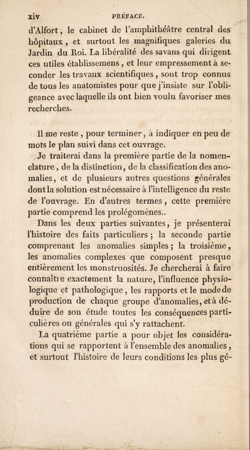 d’Alfort, le cabinet de 1 amphithéâtre central des hôpitaux , et surtout les magnifiques galeries du Jardin du Roi. La libéralité des savans qui dirigent ces utiles établissemens, et leur empressement à se- conder les travaux scientifiques , sont trop connus de tous les anatomistes pour que j’insiste sur l’obli- geance avec laquelle ils ont bien voulu favoriser mes recherches. Il me reste , pour terminer , à indiquer en peu de mots le plan suivi dans cet ouvrage. Je traiterai dans la première partie de la nomen- clature , de la distinction, de la classification des ano- malies, et de plusieurs autres questions générales dont la solution est nécessaire à l’intelligence du reste de l’ouvrage. En d’autres termes, cette première partie comprend les prolégomènes.. Dans les deux parties suivantes, je présenterai l’histoire des faits particuliers ; la seconde partie comprenant les anomalies simples ; la troisième, les anomalies complexes que composent presque entièrement les monstruosités. Je chercherai à faire connaître exactement la nature, l’influence physio- logique et pathologique , les rapports et le mode de production de chaque groupe d’anomalies, et à dé- duire de son étude toutes les conséquences parti- culières ou générales qui s’y rattachent. La quatrième partie a pour objet les considéra- tions qui se rapportent à l’ensemble des anomalies , et surtout l’histoire de leurs conditions les plus gé-