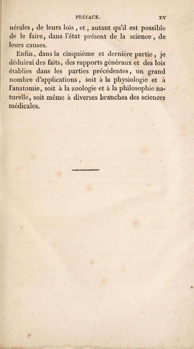 nérales , de leurs lois , et, autant qu’il est possible de le faire, dans l’état présent de la science, de leurs causes. Enfin, dans la cinquième et dernière partie, je déduirai des faits, des rapports généraux et des lois établies dans les parties précédentes, un grand nombre d’applications, soit à la physiologie et à l’anatomie, soit à la zoologie et à la philosophie na- turelle, soit même à diverses branches des sciences médicales.