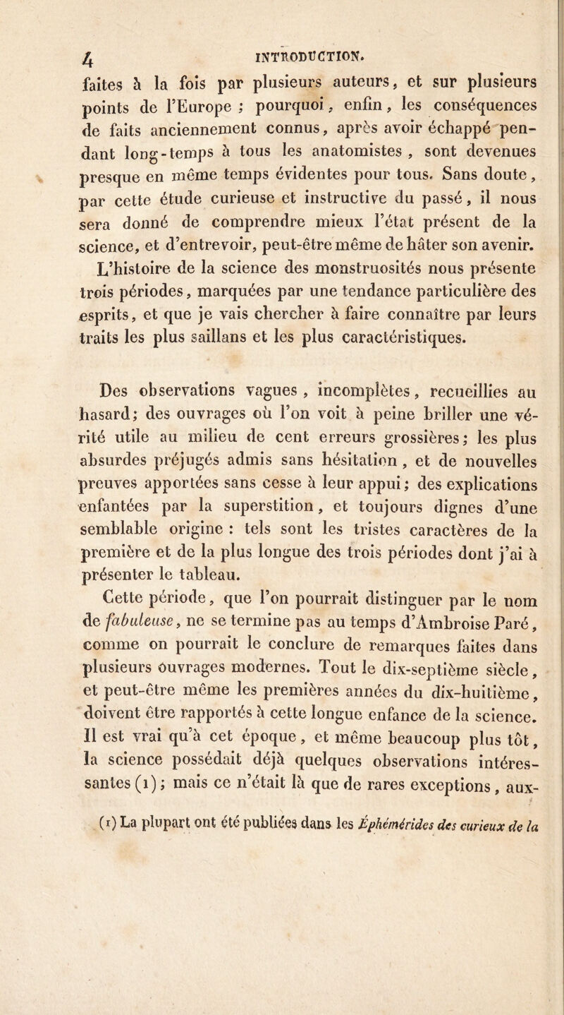 faites à la fois par plusieurs auteurs, et sur plusieurs points de l’Europe ; pourquoi. enfin, les conséquences de faits anciennement connus, après avoir échappé pen- dant long-temps à tous les anatomistes , sont devenues presque en même temps évidentes pour tous. Sans doute, par cette étude curieuse et instructive du passé, il nous sera donné de comprendre mieux l’état présent de la science, et d’entrevoir, peut-être même de hâter son avenir. L’histoire de la science des monstruosités nous présente trois périodes, marquées par une tendance particulière des esprits, et que je vais chercher à faire connaître par leurs traits les plus saillans et les plus caractéristiques. Des observations vagues, incomplètes, recueillies au hasard; des ouvrages où l’on voit à peine briller une vé- rité utile au milieu de cent erreurs grossières; les plus absurdes préjugés admis sans hésitation , et de nouvelles preuves apportées sans cesse à leur appui; des explications enfantées par la superstition, et toujours dignes d’une semblable origine : tels sont les tristes caractères de la première et de la plus longue des trois périodes dont j’ai à présenter le tableau. Cette période, que l’on pourrait distinguer par le nom de fabuleuse t ne se termine pas au temps d’Ambroise Paré, comme on pourrait le conclure de remarques faites dans plusieurs ouvrages modernes. Tout le dix-septième siècle, et peut-être même les premières années du dix-huitième, doivent être rapportés à cette longue enfance de la science. Il est vrai qu’à cet époque, et même beaucoup plus tôt, la science possédait déjà quelques observations intéres- santes (1) ; mais ce n’était là que de rares exceptions, aux- (i) La plupart ont etc publiées dans les Epheméndes des curieux de lu