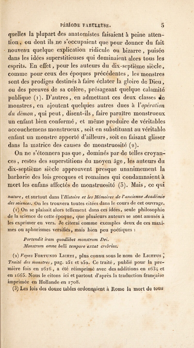 quelles la plupart des anatomistes faisaient à peine atten- tion , ou dont ils ne s’occupaient que pour donner du fait nouveau quelque explication ridicule ou bizarre, puisée dans les idées superstitieuses qui dominaient alors tous les esprits. En effet, pour les auteurs du dix-septième siècle, comme pour ceux des époques précédentes , les monstres sont des prodiges destinés à faire éclater la gloire de Dieu, ou des preuves de sa colère, présageant quelque calamité publique (i). D’autres, en admettant ces deux classes de monstres, en ajoutent quelques autres dues à Y opération du démon, qui peut, disent-ils, faire paraître monstrueux un enfant bien conformé, et même produire de véritables accouchemens monstrueux, soit en substituant au véritable enfant un monstre apporté d’ailleurs, soit en faisant glisser dans la matrice des causes de monstruosité (2). On ne s’étonnera pas que, dominés par de telles croyan- ces , restes des superstitions du moyen âge, les auteurs du dix-septième siècle approuvent presque unanimement la barbarie des lois grecques et romaines qui condamnaient à mort les enfans affectés de monstruosité (3). Mais, ce qui nature, et surtout dans VHistoire et les Mémoires de Vancienne Académie des sciences. On les trouvera toutes citées dans le cours de cet ouvrage. (1) On se plaisait alors tellement dans ces idées, seule philosophie de la science de cette époque, que plusieurs auteurs se sont amusés à les exprimer en vers. Je citerai comme exemples deux de ces maxb mes ou aphorismes versifiés, mais bien peu poétiques : Portendit iram quodlibet monstrum Dei. Monstrum omne belli tempore extat crebrius. (2) Voyez Fortunio Licexi , plus connu sous le nom de Licetus ”, Traité des monstres, pag. 25i et 2S2. Ce traité, publié pour la pre- mière fois en 1616 , a été réimprimé avec des additions en i634 et en i665. Nous le citons ici et partout d’après la traduction française imprimée en Hollande en 1708. (3) Les lois des douze tables ordonnaient à Rome la mort de tous