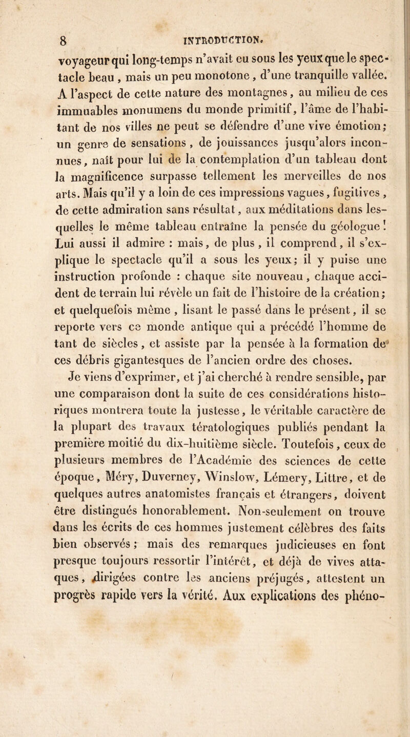 voyageur qui long-temps n’avait eu sous les yeux que le spec- tacle beau , mais un peu monotone , d’une tranquille vallée. À l’aspect de cette nature des montagnes, au milieu de ces immuables monumens du monde primitif, l’âme de l’habi- tant de nos villes ne peut se défendre d’une vive émotion,* un genre de sensations , de jouissances jusqu’alors incon- nues, naît pour lui de la contemplation d’un tableau dont la magnificence surpasse tellement les merveilles de nos arts. Mais qu’il y a loin de ces impressions vagues, fugitives , de cette admiration sans résultat, aux méditations dans les- quelles le même tableau entraîne la pensée du géologue ! Lui aussi il admire : mais, de plus , il comprend, il s’ex- plique le spectacle qu’il a sous les yeux; il y puise une instruction profonde : chaque site nouveau, chaque acci- et quelquefois même , lisant le passé dans le présent, il se reporte vers ce monde antique qui a précédé l’homme de tant de siècles, et assiste par la pensée à la formation de ces débris gigantesques de l’ancien ordre des choses. Je viens d’exprimer, et j’ai cherché à rendre sensible, par une comparaison dont la suite de ces considérations histo- riques montrera toute la justesse, le véritable caractère de la plupart des travaux tératologiques publiés pendant la première moitié du dix-huitième siècle. Toutefois, ceux de plusieurs membres de l’Académie des sciences de cette époque, Méry, Duverney, Winslow, Lémery, Littré, et de quelques autres anatomistes français et étrangers, doivent être distingués honorablement. Non-seulement on trouve dans les écrits de ces hommes justement célèbres des faits bien observés; mais des remarques judicieuses en font presque toujours ressortir l’intérêt, et déjà de vives atta- ques, ^dirigées contre les anciens préjugés, attestent un progrès rapide vers la vérité. Aux explications des phéno-