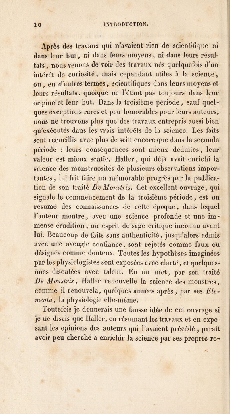 Après des travaux qui n’avaient rien de scientifique ni dans leur but, ni dans leurs moyens, ni dans leurs résul- tats , nous venons de voir des travaux nés quelquefois d’un intérêt de curiosité , mais cependant utiles à la science, ou , en d’autres termes, scientifiques dans leurs moyens et leurs résultats, quoique ne l’étant pas toujours dans leur origine et leur but. Dans la troisième période , sauf quel- ques exceptions rares et peu honorables pour leurs auteurs, nous ne trouvons plus que des travaux entrepris aussi bien qu’exécutés dans les vrais intérêts de la science. Les faits sont recueillis avec plus de soin encore que dans la seconde période : leurs conséquences sont mieux déduites, leur valeur est mieux sentie. Haller, qui déjà avait enrichi la science des monstruosités de plusieurs observations impor- tantes , lui fait faire un mémorable progrès par la publica- tion de son traité De Monstris. Cet excellent ouvrage, qui signale le commencement de la troisième période, est un résumé des connaissances de cette époque, dans lequel l’auteur montre, avec une science profonde et une im- mense érudition, un esprit de sage critique inconnu avant lui. Beaucoup de faits sans authenticité, jusqu’alors admis avec une aveugle confiance, sont rejetés comme faux ou désignés comme douteux. Toutes les hypothèses imaginées par les physiologistes sont exposées avec clarté, et quelques- unes discutées avec talent. En un mot, par son traité De Monstris 9 Haller renouvelle la science des monstres, comme il renouvela, quelques années après, par ses Eté- menta, la physiologie elle-même. Toutefois je donnerais une fausse idée de cet ouvrage si je ne disais que Haller, en résumant les travaux et en expo- sant les opinions des auteurs qui l’avaient précédé, paraît avoir peu cherché à enrichir la science par ses propres re-