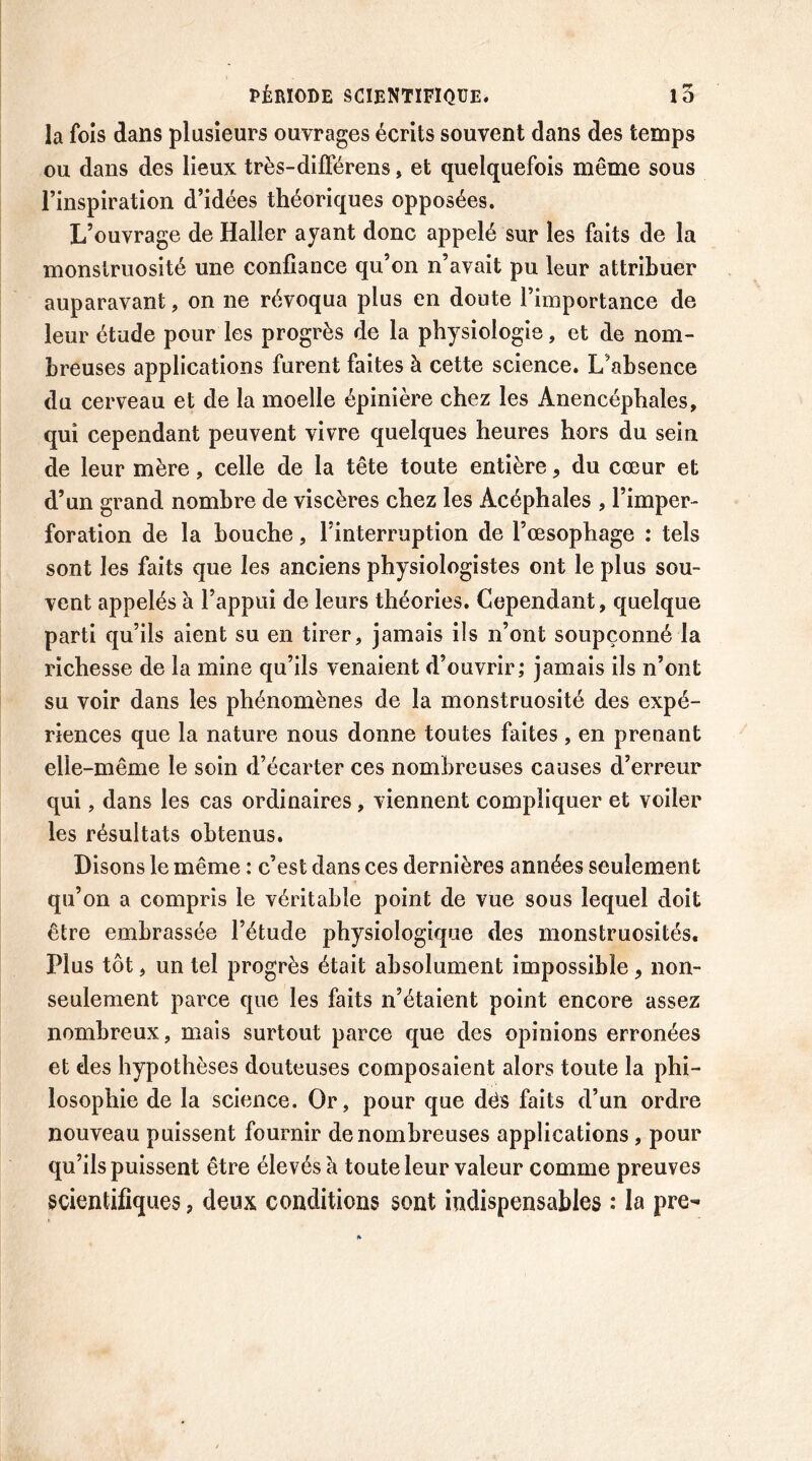 la fols dans plusieurs ouvrages écrits souvent dans des temps ou dans des lieux très-difierens, et quelquefois même sous l’inspiration d’idées théoriques opposées. L’ouvrage de Haller ayant donc appelé sur les faits de la monstruosité une confiance qu’on n’avait pu leur attribuer auparavant, on ne révoqua plus en doute l’importance de leur étude pour les progrès de la physiologie, et de nom- breuses applications furent faites à cette science. L’absence du cerveau et de la moelle épinière chez les Anencéphalcs, qui cependant peuvent vivre quelques heures hors du sein de leur mère, celle de la tête toute entière, du cœur et d’un grand nombre de viscères chez les Acéphales , l’imper- foration de la bouche, l’interruption de l’œsophage : tels sont les faits que les anciens physiologistes ont le plus sou- vent appelés à l’appui de leurs théories. Cependant, quelque parti qu’ils aient su en tirer, jamais ils n’ont soupçonné la richesse de la mine qu’ils venaient d’ouvrir; jamais ils n’ont su voir dans les phénomènes de la monstruosité des expé- riences que la nature nous donne toutes faites, en prenant elle-même le soin d’écarter ces nombreuses causes d’erreur qui, dans les cas ordinaires, viennent compliquer et voiler les résultats obtenus. Disons le même : c’est dans ces dernières années seulement qu’on a compris le véritable point de vue sous lequel doit être embrassée l’étude physiologique des monstruosités. Plus tôt, un tel progrès était absolument impossible , non- seulement parce que les faits n’étaient point encore assez nombreux, mais surtout parce que des opinions erronées et des hypothèses douteuses composaient alors toute la phi- losophie de la science. Or, pour que dés faits d’un ordre nouveau puissent fournir de nombreuses applications , pour qu’ils puissent être élevés à toute leur valeur comme preuves scientifiques, deux conditions sont indispensables : la pre-