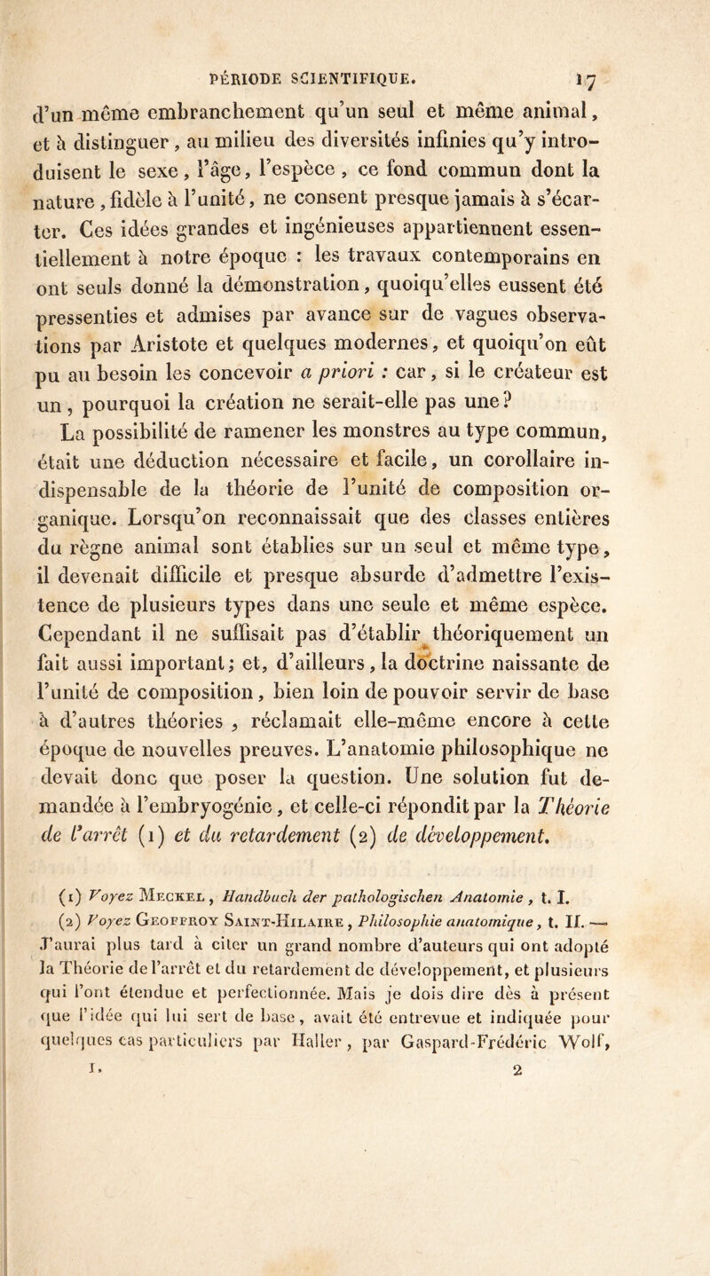 cVun même embranchement qu’un seul et même animal, et h distinguer , au milieu des diversités infinies qu’y intro- duisent le sexe, l’âge, l’espèce , ce fond commun dont la nature , fidèle à l’unité, ne consent presque jamais à s’écar- ter. Ces idées grandes et ingénieuses appartiennent essen- tiellement à notre époque : les travaux contemporains en ont seuls donné la démonstration, quoiqu’elles eussent été pressenties et admises par avance sur de vagues observa- tions par Aristote et quelques modernes, et quoiqu’on eût pu au besoin les concevoir a priori : car, si le créateur est un , pourquoi la création ne serait-elle pas une ? La possibilité de ramener les monstres au type commun, était une déduction nécessaire et facile, un corollaire in- dispensable de la théorie de l’unité de composition or- ganique. Lorsqu’on reconnaissait que des classes entières du règne animal sont établies sur un seul et même type, il devenait difficile et presque absurde d’admettre l’exis- tence de plusieurs types dans une seule et même espèce. Cependant il ne suffisait pas d’établir théoriquement un fait aussi important; et, d’ailleurs, la doctrine naissante de l’unité de composition, bien loin de pouvoir servir de base à d’autres théories 9 réclamait elle-même encore û cette époque de nouvelles preuves. L’anatomie philosophique ne devait donc que poser la question. Une solution fut de- mandée à l’embryogénie, et celle-ci répondit par la Théorie de i1 2 3arrêt (1) et du retardement (2) de développement. (1) Voyez Meckel , Handbuch der pathologischen Anatomie , t. I. (2) Voyez Geoffroy Saint-Hilaire , Philosophie anatomique, t. IL — .T’aurai plus tard à citer un grand nombre d’auteurs qui ont adopté ]a Théorie de l’arrêt et du retardement de développement, et plusieurs qui l’ont étendue et perfectionnée. Mais je dois dire dès à présent que l’idée qui lui sert de base, avait été entrevue et indiquée pour quelques cas particuliers par Haller, par Gaspard-Frédéric Wolf, I. 2