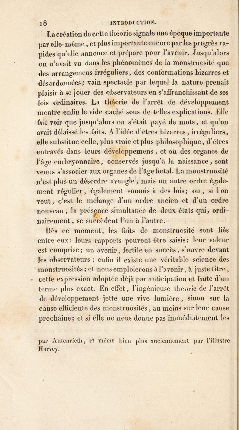 La création de cette théorie signale une époque importante par elle-même, et plus importante encore par les progrès ra- pides qu’elle annonce et prépare pour l’avenir. Jusqu’alors on n’avait vu dans les phénomènes de la monstruosité que des arrangemens irréguliers, des conformations bizarres et désordonnées; vain spectacle par lequel la nature prenait plaisir à se jouer des observateurs en s’affranchissant de ses lois ordinaires. La théorie de l’arrêt de développement montre enfin le vide caché sous de telles explications. Elle fait voir que jusqu’alors on s’était payé de mots, et qu’on avait délaissé les faits. A l’idée d’êtres bizarres, irréguliers, elle substitue celle, plus vraie et plus philosophique, d’êtres entravés dans leurs développemens, et où des organes de l’âge embryonnaire, conservés jusqu’à la naissance, sont venus s’associer aux organes de Page foetal. La monstruosité n’est plus un désordre aveugle, mais un autre ordre égale- ment régulier, également soumis à des lois; ou, si Ion veut, c’est le mélange d’un ordre ancien et d’un ordre nouveau, la présence simultanée de deux états qui* ordi- nairement , se succèdent l’un à l’autre. Dès ce moment, les faits de monstruosité sont liés entre eux; leurs rapports peuvent être saisis; leur valeur est comprise ; un avenir, fertile en succès , s’ouvre devant les observateurs : enfin il existe une véritable science des monstruosités ; et nous emploierons à l’avenir, à juste titre, cette expression adoptée déjà par anticipation et faute d’un terme plus exact. En effet, l’ingénieuse théorie de l’arrêt de développement jette une vive lumière , sinon sur la cause efficiente des monstruosités, au moins sur leur cause prochaine; et si elle ne nous donne pas immédiatement les par Aulenrieth, et même bien plus anciennement par l’illustre Harvev.