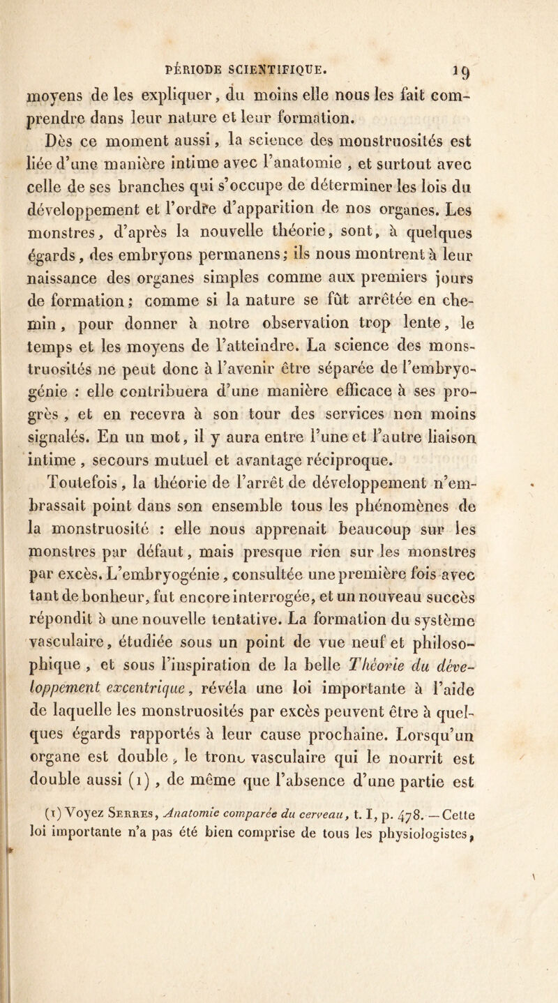 moyens de les expliquer, du moins elle nous les fait com- prendre dans leur nature et leur formation. Dès ce moment aussi, la science des monstruosités est liée d’une manière intime avec l’anatomie , et surtout avec celle de ses branches qui s’occupe de déterminer les lois du développement et l’ordfe d’apparition de nos organes. Les monstres * d’après la nouvelle théorie, sont, à quelques égards, des embryons permanens,* ils nous montrent à leur naissance des organes simples comme aux premiers jours de formation ; comme si la nature se fût arrêtée en che- min , pour donner b notre observation trop lente, le temps et les moyens de l’atteindre. La science des mons- truosités ne peut donc à l’avenir être séparée de l’embryo- génie : elle contribuera d’une manière efficace à ses pro- grès , et en recevra à son tour des services non moins signalés. En un mot, il y aura entre l’une et l’autre liaison intime , secours mutuel et avantage réciproque. Toutefois, la théorie de l’arrêt de développement n’em- brassait point dans son ensemble tous les phénomènes de la monstruosité : elle nous apprenait beaucoup sur les monstres par défaut, mais presque rien sur les monstres par excès. L’embryogénie, consultée une première fois avec tant de bonheur, fut encore interrogée, et un nouveau succès répondit à une nouvelle tentative. La formation du système vasculaire, étudiée sous un point de vue neuf et philoso- phique , et sous l’inspiration de la belle Théorie cia déve- loppement excentrique, révéla une loi importante à l’aide de laquelle les monstruosités par excès peuvent être à quel- ques égards rapportés à leur cause prochaine. Lorsqu’un organe est double, le tronc vasculaire qui le nourrit est double aussi (1) , de même que l’absence d’une partie est (i) Voyez Serres, Anatomie comparée du cerveau, 1.1, p. 478. — Cette loi importante n’a pas été bien comprise de tous les physiologistes,