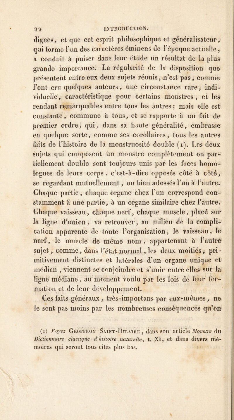 dignes, et que cet esprit philosophique et généralisateur, qui forme l’un des caractères éminens de l’époque actuelle, a conduit à puiser dans leur étude un résultat de la plus grande importance. La régularité de la disposition que présentent entre eux deux sujets réunis, n’est pas, comme Font cru quelques auteurs, une circonstance rare, indi- viduelle, caractéristique pour certains monstres, et les rendant remarquables entre tous les autres ; mais elle est constante , commune à tous, et se rapporte à un fait de premier ordre, qui, dans sa haute généralité, embrasse en quelque sorte, comme ses corollaires, tous les autres faits de l’histoire de la monstruosité double (i). Les deux sujets qui composent un monstre complètement on par- tiellement double sont toujours unis par les faces homo- logues de leurs corps, c’est-à-dire opposés côté à côté, se regardant mutuellement, ou bien adossés l’un à l’autre. Chaque partie, chaque organe chez l’un correspond con- stamment à une partie, à un organe similaire chez l’autre. Chaque vaisseau, chaque nerf, chaque muscle, placé sur la ligne d’union, va retrouver, au milieu de la compli- cation apparente de toute l’organisation, le vaisseau, le nerf, le muscle de même nom , appartenant à l’autre sujet, comme, dans l’état normal, les deux moitiés, pri- mitivement distinctes et latérales d’un organe unique et médian , viennent se conjoindre et s’unir entre elles sur la ligne médiane, au moment voulu par les lois de leur for- mation et de leur développement* Ces faits généraux, très-importans par eux-mêmes, ne le sont pas moins par les nombreuses conséquences qu’on ——■ y (i) Voyez Geoffroy Saint-Hilaire , dans son article Monstre du Dictionnaire classique d’histoire naturelle, t. XI, et dans divers mé- moires qui seront tous cités plus bas.