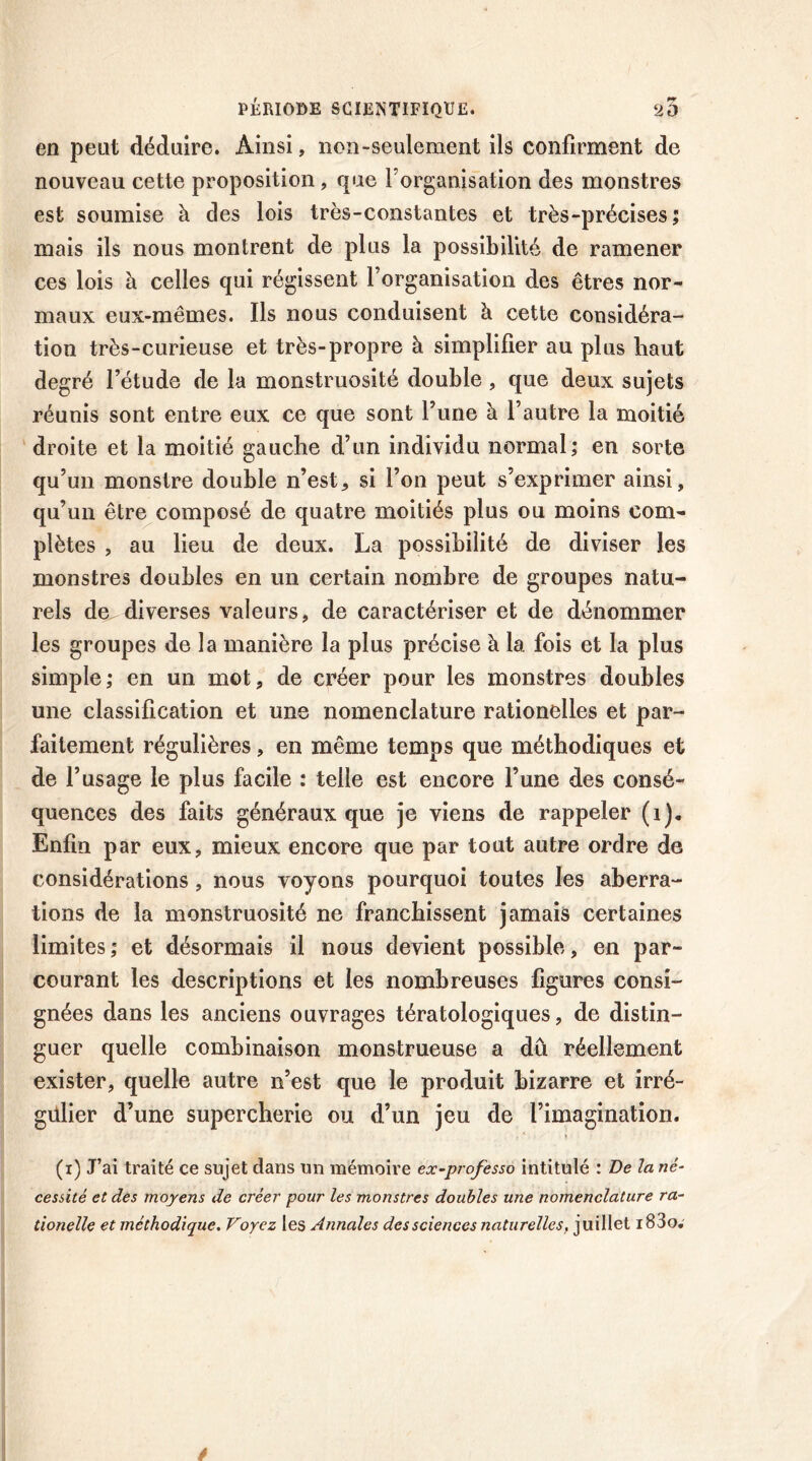 en peut déduire. Ainsi, non-seulement ils confirment de nouveau cette proposition, que l'organisation des monstres est soumise à des lois très-constantes et très-précises; mais ils nous montrent de plus la possibilité de ramener ces lois à celles qui régissent l’organisation des êtres nor- maux eux-mêmes. Ils nous conduisent à cette considéra- tion très-curieuse et très-propre à simplifier au plus haut degré l’étude de la monstruosité double, que deux sujets réunis sont entre eux ce que sont l’une à l’autre la moitié droite et la moitié gauche d’un individu normal; en sorte qu’un monstre double n’esta si l’on peut s’exprimer ainsi, qu’un être composé de quatre moitiés plus ou moins com- plètes , au lieu de deux. La possibilité de diviser les monstres doubles en un certain nombre de groupes natu- rels de^diverses valeurs, de caractériser et de dénommer les groupes de la manière la plus précise à la fois et la plus simple; en un mot, de créer pour les monstres doubles une classification et une nomenclature rationelles et par- faitement régulières, en même temps que méthodiques et de l’usage le plus facile : telle est encore l’une des consé- quences des faits généraux que je viens de rappeler (i). Enfin par eux, mieux encore que par tout autre ordre de considérations, nous voyons pourquoi toutes les aberra- tions de la monstruosité ne franchissent jamais certaines limites; et désormais il nous devient possible, en par- courant les descriptions et les nombreuses figures consi- gnées dans les anciens ouvrages tératologiques, de distin- guer quelle combinaison monstrueuse a du réellement exister, quelle autre n’est que le produit bizarre et irré- gülier d’une supercherie ou d’un jeu de l’imagination. (i) J’ai traité ce sujet dans un mémoire ex-professo intitulé : De la né- cessité et des moyens de créer pour les monstres doubles une nomenclature ra- tionelle et méthodique. Voyez les Annales des sciences naturelles. juillet i83o.
