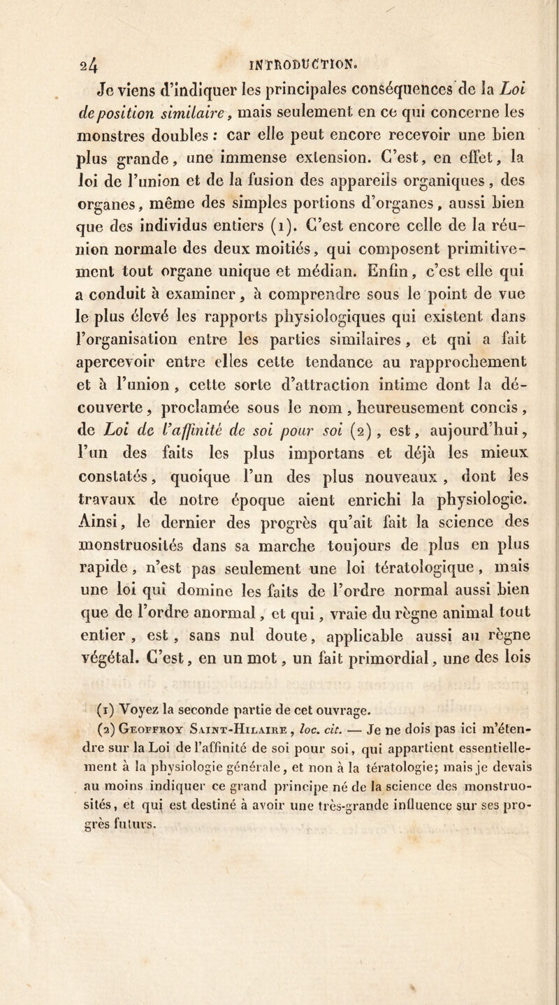 Je viens d’indiquer les principales conséquences de la Loi déposition similaire, mais seulement en ce qui concerne les monstres doubles : car elle peut encore recevoir une bien plus grande, une immense extension. C’est, en effet, la Joi de l’union et de la fusion des appareils organiques, des organes, même des simples portions d’organes, aussi bien que des individus entiers (1). C’est encore celle de la réu- nion normale des deux moitiés, qui composent primitive- ment tout organe unique et médian. Enfin, c’est elle qui a conduit à examiner, à comprendre sous le point de vue le plus élevé les rapports physiologiques qui existent dans l’organisation entre les parties similaires, et qui a fait apercevoir entre elles cette tendance au rapprochement et à l’union , cette sorte d’attraction intime dont la dé- couverte , proclamée sous le nom , heureusement concis , de Loi de l’affinité de soi pour soi (2) , est, aujourd’hui, l’un des faits les plus importans et déjh les mieux constatés, quoique l’un des plus nouveaux , dont les travaux de notre époque aient enrichi la physiologie. Ainsi, le dernier des progrès qu’ait fait la science des monstruosités dans sa marche toujours de plus en plus rapide, n’est pas seulement une loi tératologique, mais une loi qui domine les faits de l’ordre normal aussi bien que de l’ordre anormal, et qui, vraie du règne animal tout entier , est, sans nul doute, applicable aussi au règne yégétal. C’est, en un mot, un fait primordial, une des lois (1) Voyez la seconde partie de cet ouvrage. (2) Geoffroy Saint-Hilaire , loc. cit. — Je ne dois pas ici m’éten- dre sur la Loi de l’affinité de soi pour soi, qui appartient essentielle- ment à la physiologie générale, et non à la tératologie; mais je devais au moins indiquer ce grand principe né de la science des monstruo- sités, et qui est destiné à avoir une très-grande influence sur ses pro- grès futurs.