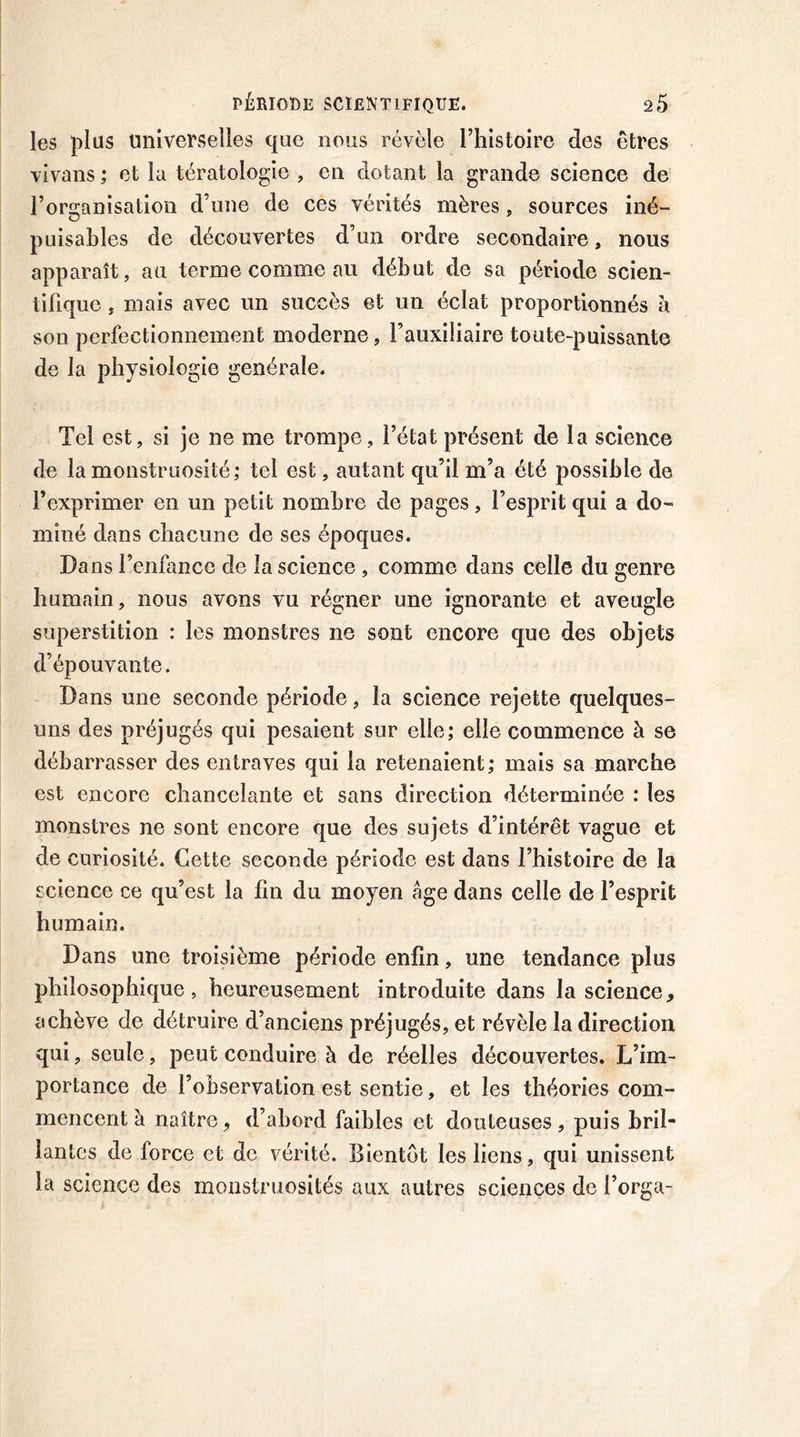 les plus universelles que nous révèle l’histoire des êtres vivans ; et la tératologie , en dotant la grande science de l’organisation d’une de ces vérités mères. sources iné- puisables de découvertes d’un ordre secondaire, nous apparaît, au terme comme au début de sa période scien- tifique , mais avec un succès et un éclat proportionnés à son perfectionnement moderne, l’auxiliaire toute-puissante de la physiologie générale. Tel est, si je ne me trompe, l’état présent de la science de la monstruosité; tel est, autant qu’il m’a été possible de l’exprimer en un petit nombre de pages, l’esprit qui a do- miné dans chacune de ses époques. Dans l’enfance de la science , comme dans celle du genre humain, nous avons vu régner une ignorante et aveugle superstition : les monstres ne sont encore que des objets d’épouvante. Dans une seconde période, la science rejette quelques- uns des préjugés qui pesaient sur elle; elle commence à se débarrasser des entraves qui la retenaient; mais sa marche est encore chancelante et sans direction déterminée : les monstres ne sont encore que des sujets d’intérêt vague et de curiosité. Cette seconde période est dans l’histoire de la science ce qu’est la fin du moyen âge dans celle de l’esprit humain. Dans une troisième période enfin, une tendance plus philosophique, heureusement introduite dans la science, achève de détruire d’anciens préjugés, et révèle la direction qui, seule, peut conduire à de réelles découvertes. L’im- portance de l’observation est sentie, et les théories com- mencent à naître, d’abord faibles et douteuses, puis bril- lantes de force et de vérité. Bientôt les liens, qui unissent la science des monstruosités aux autres sciences de l’orga-