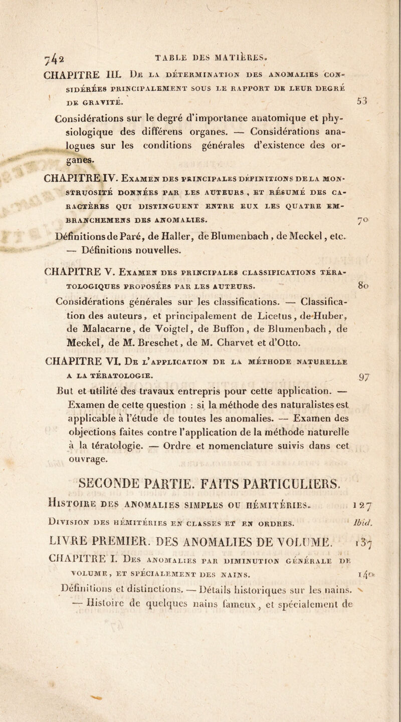 V _ 2^2 TABLE DES MATIERES» CHAPITRE IIL De LA DETERMINATION DES ANOMALIES CON‘ SIDÉRÉES PRINCIPALEMENT SOUS LE RAPPORT DE LEUR DEGRE DE GRAVITÉ. 53 Considérations sur le degré d’importance anatomique et phy- siologique des différens organes. — Considérations ana- logues sur les conditions générales d’existence des or- ganes. CHAPITRE IV. Examen des principales définitions delà mon* STRUOSITE DONNÉES PAR LES AUTEURS , ET RÉSUMÉ DES CA- RACTÈRES QUI DISTINGUENT ENTRE EUX LES QUATRE EM- BRANCHEMENS DES ANOMALIES. 70 Définitions de Paré, de Haller, de Blumenbach , deMeckel, etc. — Définitions nouvelles. CHAPITRE V. Examen des principales classifications téra- tologiques PROPOSÉES PAR LES AUTEURS. 80 Considérations générales sur les classifications. — Classifica- tion des auteurs, et principalement de Licefus, dedluber, de Malacarne, de Voigtel, de Buffon, de Blumenbach, de Meckel, de M. Breschet, de M. Charvet et d’Otto. CHAPITRE YI. De l’application de la méthode naturelle A LA TÉRATOLOGIE. 97 But et utilité des travaux entrepris pour cette application. — Examen de cette question : si la méthode des naturalistes est applicable à l’étude de toutes les anomalies. — Examen des objections faites contre l’application de la méthode naturelle à la tératologie. — Ordre et nomenclature suivis dans cet ouvrage. SECONDE PARTIE. FAITS PARTICULIERS. Histoire des anomalies simples ou iiémitéries. 127 Division des hémitéries en classes et en ordres. Ibid. LIVRE PREMIER. DES ANOMALIES DE VOLUME. 137 CHAPITRE I. Des anomalies par diminution générale de VOLUME, ET SPÉCIALEMENT DES NAINS. I/Jo. Définitions et distinctions. — Détails historiques sur les nains, n — Histoire de quelques nains fameux , et spécialement de