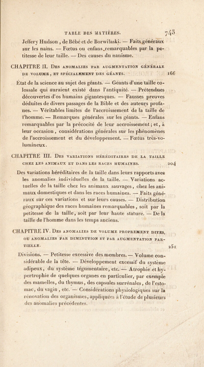 TABLE DES MATIERES. 743 Jeffery Hudson , de Bébé et de Borwilaski. — Faits généraux sur les nains. —Fœtus ou enfans.remarquables par la pe- titesse de leur taille. — Des causes du nanisme. CHAPITRE II. Des anomalies par augmentation générale DE VOLUME, et spécialement des géants. 166 État de la science au sujet des géants. — Géants d’une taille co- lossale qui auraient existé dans l’antiquité- — Prétendues découvertes d’os humains gigantesques. — Fausses preuves déduites de divers passages de la Bible et des auteurs profa- nes. — Véritables limites de l’accroissement de la taille de l’homme. — Remarques générales sur les géants. — Enfans remarquables par la précocité de leur accroissement; et, à leur occasion , considérations générales sur les phénomènes de Faccroissement et du développement. — Fœtus très-vo- lumineux. CHAPITRE III. Des variations héréditaires de la taille CHEZ LES ANIMAUX ET DANS LES RACES HUMAINES. 204 Des variations héréditaires de la taille dans leurs rapports ave© les anomalies individuelles de la taille. — Variations ac- tuelles de la taille chez les animaux sauvages, chez les ani- maux domestiques et dans les races humaines. — Faits géné- raux sur ces variations et sur leurs causes. — Distribution géographique des races humaines remarquables , soit par la petitesse de la taille, soit par leur haute stature. —Delà taille de l’homme dans les temps anciens. CHAPITRE IV. Des anomalies de volume proprement dites, OU ANOMALIES PAR DIMINUTION ET PAR AUGMENTATION PAR- TIELLE. 25r Divisions. — Petitesse excessive des membres. — Volume con- sidérable de la tête. — Développement excessif du système adipeux, du système tégumentaire, etc. — Atrophie et hy- pertrophie de quelques organes en particulier, par exemple des mamelles, du thymus, des capsules surrénales, de l’esto- mac, du vagin , etc. — Considérations physiologiques sur la rénovation des organismes, appliquées à l'étude de plusieurs des anomalies précédentes.
