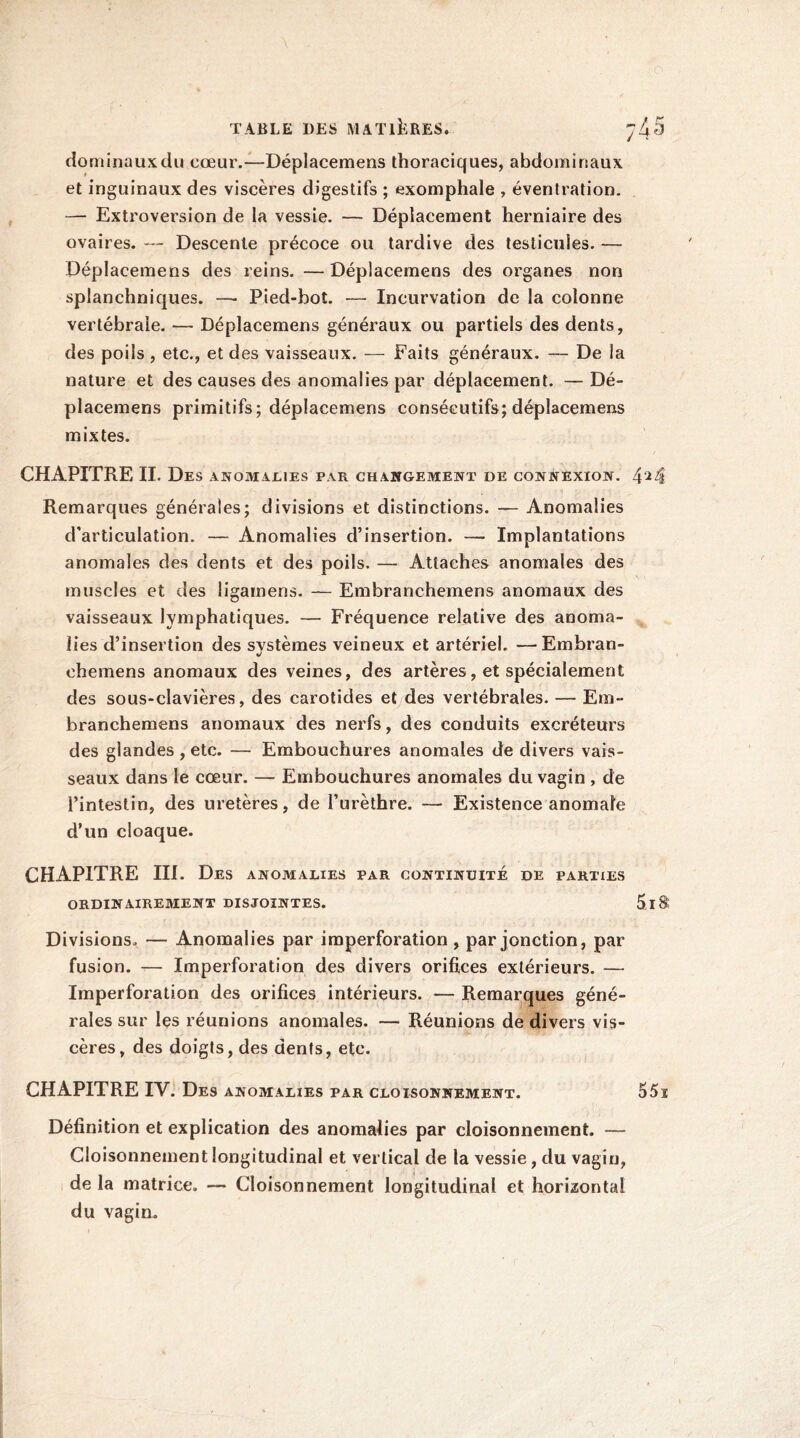 dominauxdu cœur.—Déplacemens thoraciques, abdominaux et inguinaux des viscères digestifs ; exomphale , éventration. — Extroversion de la vessie. — Déplacement herniaire des ovaires. — Descente précoce ou tardive des testicules. — Déplacemens des reins. —Déplacemens des organes non splanchniques. —• Pied-bot. — Incurvation de la colonne vertébrale. — Déplacemens généraux ou partiels des dents, des poils , etc., et des vaisseaux. — Faits généraux. — De la nature et des causes des anomalies par déplacement. — Dé- placemens primitifs; déplacemens consécutifs; déplacemens mixtes. CHAPITRE II. Des anomalies par changement de connexion. 424 Remarques générales; divisions et distinctions. — Anomalies d’articulation. — Anomalies d’insertion. — Implantations anomales des dents et des poils. — Attaches anomales des muscles et des ligamens. — Embranchemens anomaux des vaisseaux lymphatiques. — Fréquence relative des anoma- lies d’insertion des systèmes veineux et artériel. •—Embran- chemens anomaux des veines, des artères, et spécialement des sous-clavières, des carotides et des vertébrales. — Em- branchemens anomaux des nerfs, des conduits excréteurs des glandes , etc. — Embouchures anomales de divers vais- seaux dans le cœur. — Embouchures anomales du vagin , de l’intestin, des uretères, de l’urèthre. — Existence anomale d’un cloaque. CHAPITRE III. Des anomalies par continuité de parties ORDINAIREMENT DISJOINTES. 5.1 S Divisions. — Anomalies par imperforation , par jonction, par fusion. — Imperforation des divers orifices extérieurs. — Imperforation des orifices intérieurs. — Remarques géné- rales sur les réunions anomales. — Réunions de divers vis- cères, des doigts, des dents, etc. CHAPITRE IV. Des anomalies par cloisonnement. 55ï Définition et explication des anomalies par cloisonnement. — Cloisonnement longitudinal et vertical de la vessie, du vagin, de la matrice. — Cloisonnement longitudinal et horizontal du vagin.