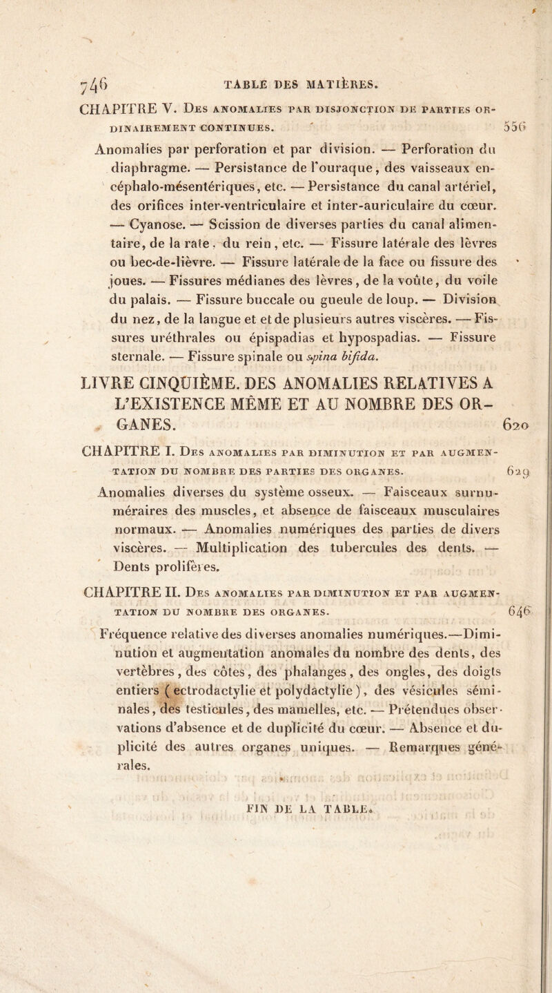CHAPITRE Y. Des anomalies par disjonction de parties or- dinairement continues. ' 55b Anomalies par perforation et par division. — Perforation du diaphragme. — Persistance de l'ouraque, des vaisseaux en- céphalo-mésentériques, etc. —Persistance du canal artériel, des orifices inter-ventriculaire et inter-auriculaire du cœur. Cyanose. — Scission de diverses parties du canal alimen- taire, de la rate . du rein , etc. — Fissure latérale des lèvres ou bec-de-lièvre. — Fissure latérale de la face ou fissure des joues. — Fissures médianes des lèvres, de la voûte, du voile du palais. — Fissure buccale ou gueule de loup. — Division du nez, de la langue et et de plusieurs autres viscères. — Fis- sures uréthrales ou épispadias et hypospadias. — Fissure sternale. -— Fissure spinale ou s*pina bifida. LIVRE CINQUIÈME. DES ANOMALIES RELATIVES A L’EXISTENCE MÊME ET AU NOMBRE DES OR- GANES. 620 CHAPITRE I. Des anomalies par diminution et par augmen- tation DU nombre des parties des organes. 629 Anomalies diverses du système osseux. — Faisceaux surnu- méraires des muscles, et absence de faisceaux musculaires normaux. — Anomalies numériques des parties de divers viscères. — Multiplication des tubercules des dents. — Dents prolifères. CHAPITRE IL Des anomalies par diminution et par augmen- tation DU NOMBRE DES ORGANES. 646 Fréquence relative des diverses anomalies numériques.—Dimi- nution et augmentation anomales du nombre des dents, des vertèbres, des côtes, des phalanges, des ongles, des doigts entiers ( ectrodactylie et polydactylie ), des vésicules sémi- nales, des testicules, des mamelles, etc. —- Prétendues obser- vations d’absence et de duplicité du cœur. — Absence et du- plicité des autres organes uniques. — Remarques géné*- rales. FIN 1)F LA TABLFi