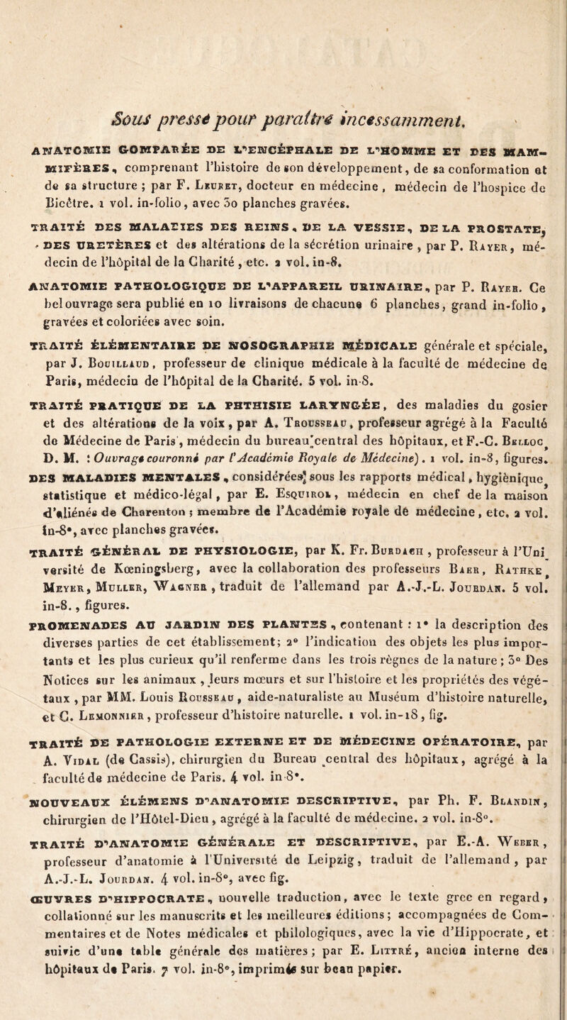 Sous pressé pour paraître incessamment. ANATOMIE GOKPAÎÏÉE DE L’ENCÉPHALE DE L’HOMME ET DES HAM- bsifères, comprenant l’histoire de «on développement, de sa conformation et de sa structure ; par F. Lkuret, docteur en médecine , médecin de l’hospice de Bicêtre. x vol. in-folio, avec 5o planches gravées. TRAITÉ DES MALADIES DES REINS,DE LA VESSIE, DELA PROSTATE, . des uretères et des altérations de la sécrétion urinaire , par P. Rayer, mé- decin de l’hôpital de la Charité , etc. a vol. in-8. ANATOMIE PATHOLOGIQUE DE L’APPAREIL URINAIRE, par P. Rayeh. Ce bel ouvrage sera publié en 10 livraisons de chacune 6 planches, grand in-folio, gravées et coloriées avec soin. TRAITÉ ÉLÉMENTAIRE DE NOSOGRAPHIE médicale générale et spéciale, par J. Bouillaud, professeur de clinique médicale à la faculté de médeciue de Paris, médecin de l’hôpital de la Charité. 5 vol. in-8. traité pratique de la phthisie laryngée, des maladies du gosier et des altérations de la voix , par A. Trousseau, professeur agrégé à la Faculté de Médecine de Paris , médecin du bureau'central des hôpitaux, etF.-C. Bblloc^ D. M. ! Ouvrage couronné par l’Academie Royale de Médecine). i vol. in-8, figures. DES MALADIES MENTALES , considérée»* sous les rapports médical, hygiénique statistique et médico-légal, par E. Esquxroi , médecin en chef de la maison d’aliénés de Charenton ; membre de l’Académie royale dé médecine, etc, a vol. in-8*, avec planches gravée*. TRAITÉ GÉNÉRAL DE PHYSIOLOGIE, par K. Fr. Bubdach , professeur à l’Uni versité de Kœningsberg, avec la collaboration des professeurs Baer, Rathk^ Meyer, Muller, Wagner , traduit de l’allemand par A.-J.-L. Jotjbdan. 5 vol. in-8., figures. promenades AU jardin des plantes , contenant : x» la description des diverses parties de cet établissement; 2° l’indication des objets les plus impor- tants et les plus curieux qu’il renferme dans les trois règnes de la nature ; 3° Des Notices sur les animaux , leurs mœurs et sur l’histoire et les propriétés des végé- taux , par MM. Louis Rousseau , aide-naturaliste au Muséum d’histoire naturelle, et G. Lemonpuer , professeur d’histoire naturelle, i vol. in-18, fig. TRAITÉ DE PATHOLOGIE EXTERNE ET DE MÉDECINE OPÉRATOIRE, par A. Vidal (de Cassis), chirurgien du Bureau central des hôpitaux, agrégé à la faculté de médecine de Paris. 4 vol. in 8*. NOUVEAUX ÉLÉMENS D’ANATOMIE DESCRIPTIVE, par Ph. F. BlANDIN, chirurgien de l’Hôtel-Dieu , agrégé à la faculté de médecine. 2 vol. in-8°. TRAITÉ D’ANATOMIE GÉNÉRALE ET DESCRIPTIVE, par E.-A. Weber, professeur d’anatomie à l’Université de Leipzig, traduit de l’allemand, par A.-J.-L. Jourdan. 4 vol. in'8°, avec fig. œuvres D’HIPPOCRATE, uouvelle traduction, avec le texte grec en regard, collationné sur les manuscrits et les meilleures éditions; accompagnées de Com- mentaires et de Notes médicales et philologiques, avec la vie d’Hippocrate, et suivie d’un* t*ble générale des matières; par E. Littré, ancioa interne des