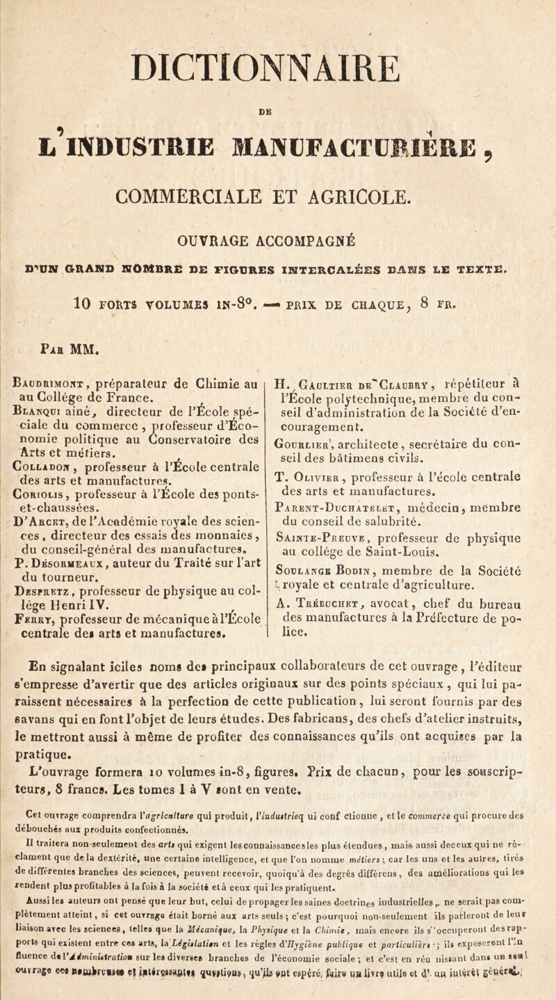 DË l’industrie manufacturière , COMMERCIALE ET AGRICOLE. OUVRAGE ACCOMPAGNÉ D'UN GRANB SOMBRE BE FIGURES INTERCALÉES BANS LE TEXTE. 10 FORTS VOLUMES 1N-80. —* PRIX DE CHAQUE, 8 FR. Pah MM. Baudrimont , préparateur de Chimie au au Collège de France. Blarqui aîné., directeur de l’École spé- ciale du commerce , professeur d’Eco- nomie politique au Conservatoire des Arts et métiers. Colla doit , professeur à l’Ecole centrale des arts et manufactures. Coriolis, professeur à l’École des ponts- et-chaussées. D’ Arcet, de l’Académie royale des scien- ces , directeur des essais des monnaies , du conseil-général des manufactures. P. Dêsormeaux, auteur du Traité sur l’art du tourneur. Despretz , professeur de physique au col- lège Henri IV. Ferrt, professeur de mécanique à l’École centrale dei arts et manufactures. H. / Gaultier de'Claubry , répétiteur à l’École polytechnique, membre du con- seil d’administration de la Société d’en- couragement. Goürlier’, architecte, secrétaire du con- seil des bâtimens civils. T. Olivier, professeur à l’école centrale des arts et manufactures. Parent-Duchatelet, médecin, membre du conseil de salubrité. Sainte-Preuve, professeur de physique au collège de Saint-Louis. Soulange Bodin , membre de la Société t royale et centrale d’agriculture. A. Tréeuchet, avocat , chef du bureau des manufactures à la Préfecture de po- lice. En signalant iciles noms des principaux collaborateurs de cet ouvrage , l’éditeur s’empresse d’avertir que des articles originaux sur des points spéciaux , qui lui pa- raissent nécessaires à la perfection de cette publication, lui seront fournis par des 6avans qui en font l’objet de leurs études. Des fabricans, des chefs d’atelier instruits, le mettront aussi à même de profiter des connaissances qu’ils ont acquises par la pratique. L'ouvrage formera 10 volumes in-8, figures. Prix de chacun, pour les souscrip- teurs. 8 francs. Les tomes I à Y sont en vente. Cet ouvrage comprendra l'agriculture qui produit, l'induttrieq ui conf clionne , et le commerce qui procure des débouchés aux produits confectionné». II traitera non seulement des arts qui exigent les connaissances les plus étendues, mais aussi deceux qui ne ré- clament que delà dextérité, une certaine intelligence, et que l'on nomme métiers; car les uns et les autres, tirés de différentes branches des sciences, peuvent recevoir, quoiqu’à des degrés différons, des améliorations qui les fendent plus profitables a la fois à la société età ceux qui les pratiquent. Aussi les auteur» ont pensé que leur but, celui de propager les saines doctrines industriellesne serait pas com- plètement atteint, si cet ouvrage était borné aux arts seuls; c’est pourquoi non-seulement ils parleront de leur liaison avec les sciences, telles que la Mécanique, la Physique et la Chimie, mais encore ils s’occuperont des rap- ports qui existent entre cos arts, h\ Légitlali*n et les règles d'Hygiène publique et particulier« ils exposeront 1 .n fluence de V Administration sur les diverse» branches de l’économie sociale; et c’est en réu uissanl dan* ub »«al out rage ee# Rtwkrvas** e| jpUressafRM qu^tipH», qu’jhs ypt espéré, ftske n»iivrq utile et d'. u» intârôt géflé**&*;