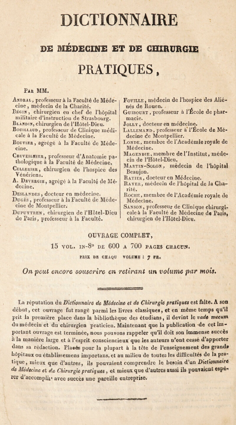 DE MÉDECINE ET DE CHIRURGIE PRATIQUES, Pie MM. Andral, professeur à la Faculté de Méde- cine, médecin de la Charité. Bégin , chirurgien en chef de l’hôpital militaire d’instruction de Strasbourg. Blandin, chirurgien de l’Hôlel-Dieu. Bouillaud, professeur de Clinique médi- cale à la Faculté de Médecine. Bouvier , agrégé à la Faculté de Méde- cine. Cruveilhier, professeur d’Anatomie pa- thologique à la Faculté de Médecine. Collerier, chirurgien de l’hospice des Vénériens. A. Devergie, agrégé à la Faculté de Mé- decine. Deslandes , docteur en médecine. Dugès, professeur à la Faculté de Méde- cine de Montpellier. Dupuytren, chirurgien de 1J Hôtel-Dieu de Paris, professeur à la Faculté. Foville, médecin de l'hospice des Alié- nés de Rouen. Guibourt , professeur à l’École de phar- macie. Jolly, docteur en médecine. Lallemand , professeur a l’École de Mé- decine de Montpellier. Londe, membre de l’Académie royale de Médecine. Magendie , membre de l'Institut, méde- cin de FHôtel-Dieu. Martin-Solon , médecin de l’hôpital Beaujon. Ratier, docteur en Médecine. Rayer, médecin de l’hôpital de la Cha- rité. Roche, membre de l’Académie royale de Médecine. Sanson, professeur de Clinique chirurgi- cale à la Faculté de Médecine de Paris, chirurgien de lTIôtel-Dieu. OUVRAGE COMPLET, 15 yol» in-8° de 600 a 700 pages chacun. PRIX DE chaqü voiame : 7 FR, On peut encore souscrire en retirant un volume par mois. La réputation du Dictionnaire de Médecine et de Chirurgie pratiques est faite. A son début, cet ouvrage fut rangé parmi les livres classiques, et en même temps qu’il prit la première place dans la bibliothèque des étudians, il devint le vadt mecum du médecin et du chirurgien praticien. Maintenant que la publication de cet im- portant ouvrage est terminée, nous pouvons rappeler qu’il doit son immense succès à la manière large et à l’esprit consciencieux que les auteurs n’ont cessé d’apporter dans sa rédaction. Plaeés pour la plupart à la tête de l’enseignement des grands hôpitaux ou établissemens importuns, et au milieu de toutes les difficultés de la pra- tique, mieux que d’autres, ils pouvaient comprendre le besoin d’un Dictionnaire de Médecine et de Chirurgie pratiques, et mieux que d’autres aussi ils pouTaieut espé- rer d’accomplir* avec succès une pareille entreprise.