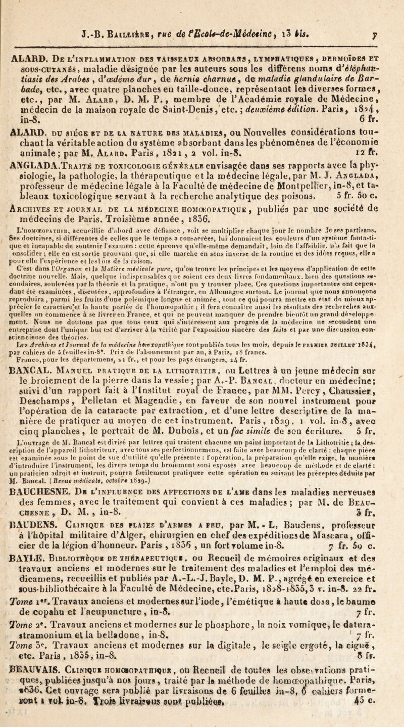 J.-B. Bailli4rb, rue de fEcoh-dc-Mèdetinci î3 bis. ALARD. De l’inflammation des vaisseaux absorbans, lymphatiques, dermoïdes et sous-cutanés, maladie désignée par les auteurs sous les différais noms d’ètêphan- tiasis des Arabes , d‘œdème dur, de hernie charnue, de maladie glandulaire de Bar- bade, etc., avec quatre planches en taille-douce, représentant les diverses formes, etc., par M. Alard, D. M. P., membre de l’Académie royale de Médecine, médecin de la maison royale de Saint-Denis, etc. ; deuxième édition. Paris, 1824» in-8. 6 fr. ALARD. nu siège bt de tA nature des maladies, ou Nouvelles considérations tou- chant la véritable action du système absorbant dans les phénomènes de l’économie animale; par M. Alard, Paris, 1831, 2 vol. in-8. 12 fr. ANGLADA.Traitk de toxicologie générale envisagée dans ses rapports avec la phy- siologie, la pathologie, la thérapeutique et la médecine légale,par M. J. Akglada, professeur de médecine légale à la Faculté de médecine de Montpellier, in-8, et ta- bleaux toxicologique servant à la recherche analytique des poisons. 5 fr. 5o c. Archives et journal de la médecine homoeopatique , publiés par une société de médecins de Paris. Troisième année, i856. L'uomceopathib, accueillie d’abord avec défiance , voit se multiplier chaque jour te nombre de ses partisans. Ses doctrines, si différentes de celles que le temps a consacrées, lui donnaient les couleurs d’un système fantn.-li- que et incapable de soutenir l’examen : cette épreuve qu’elle-même demandait, loin de l'affaiblir, n’a fait que In onsolider; elle en est sortie prouvant que, si elle marche en sens inverse de la routine et des idées reçues, elle a pour elle l’expérience et leslots de la raison. C'est dans l’Organon et la Matière médicale pure, qu’on trouve les principes et les moyens d’application de eette doctrine nouvelle. Mais, quelque indispensables q ue soient ces deux livres fondamentaux, bien des questions se- condaires, soulevées par la théorie et la pratique, n’ont pu y trouver place. Ces questions importantes ont cepen* dant été examinées , discutées , approfondies à l’élranger, en Allemagne surtout. Le journal que nous annonçons reproduira , parmi les fruits d’une polémique longue et animée , tout ce qui pourra mettre en état de mieux ap- précier le caractère'et la haute portée de l’iiomoeopalhie ; il fera connaître aussi les résultats des recherches aux- quelles on commence à se livrer en France, et qui ne peuvent manquer de prendre bientôt un grand développe' ment. Nous ne douions pas que tous ceux qui s’intéressent aux progrès de la médecine ne secondent une entreprise dont l’unique but est d’arriver à la vérité par l’exposition sincère des faits et par une discussion con- sciencieuse des théories. Les Archives et Journal de la médecine htmxopathique sontpubliés tons les mois, depuis le premier jeiLLKT'1834, par cahiers de 5 feuilles in-8*. Prix de l’abonnement par an, à Paris, 18 francs. Franco,pour les départemens, ü fr., et pour les pays étrangers, s4fr- BANCAL. Manuel pratique de la litiiotritie, ou Lettres à un jeune médecin sur le broiement de la pierre dans la vessie ; par A.-P. Bancal, docteur en médecine; suivi d’un rapport fait à l’Institut royal de France, par MM. Percy, Chaussier, Deschamps, Pelletan et Magendie, en faveur de son nouvel instrument pour l’opération de la cataracte par extraction, et d’une lettre descriptive de la ma- nière de pratiquer au moyen de cet instrument. Paris, 1829, 1 vol. in-8, avec cinq planches, le portrait de M. Dubois, et un fac simile de son écriture. 5 fr. L’ouvrage de M. Bancal est divisé par lettres qui traitent chacune un point important de 1» Litholritie ; la des- cription de l’appareil lithotriteur, avec tous ses perfeclionnemens, est faite arec beaucoup de clarté : chaque pièe« est examinée sous le point de vue d’utilité qu’elle présente : l’opération, la préparation qu'elle exige, lo manier* d’introduire l’instrument, les divers temps du broiement sont exposés avec beaucoup de méthode et de clarté: un praticien adroit et instruit, pourra facilement pratiquer cette opération en suivant les préceptes déduit» p»r M. Bancal. ( Revue médicale, octobre l8jg.j BAUCHESNE. De l’influence des affections de l’ame dans les maladies nerveuses des femmes, avec le traitement qui convient à ces maladies; par M. de Beau- chesne , D. M. , in-8. 3 fr. BAUDENS. Clinique des plaies d’armes a feu, par M. - L, Raudens, professeur à l’hôpital militaire d’Alger, chirurgien en chef des expéditionsde Mascara, offi- cier de la légion d’honneur. Paris , i836 , un fort volume in-8. 7 fr. 5o c. BAYLE. Bibliothèque de thérapeutique , ou Recueil de mémoires originaux et des travaux anciens et modernes sur le traitement des maladies et l’emploi des tné- dicamens, recueillis et publiés par A.-L.-J. Bayle, D. M. P., agrégé en exercice et sous-bibliothécaire à la Faculté de Médecine, etc.Paris, 1828-1835,3 v. in-8. 22 fr. Tome i*r. Travaux anciens et modernes sur l’iode, l’émétique à haute dose, lebaumo de copahu et l’acupuncture , in-8. 7 fr. Tome 2*. Travaux anciens et modernes sur le phosphore, la noix vomique, le datura- «tramonium et la belladone , in-8. 7 fr. Tome 3e. Travaux anciens et modernes sur la digitale, le seigle ergoté, la ciguë, etc. Paris, i855,in-8. 8 fr. BEAUVAIS. Clinique homchopathmjür , oü Recueil de toutes les obsetrations prati- ques, publiées jusqu’à nos jours, traité par la méthode de homœopathiqtie. Paris, *£36. Cet ouvrage sera publié par livraisons de 6 feuilles in-8, 0 cahiers former Kmt 1 tob in-8. î’ro» livrai??!» sont publiée#, 45 e.