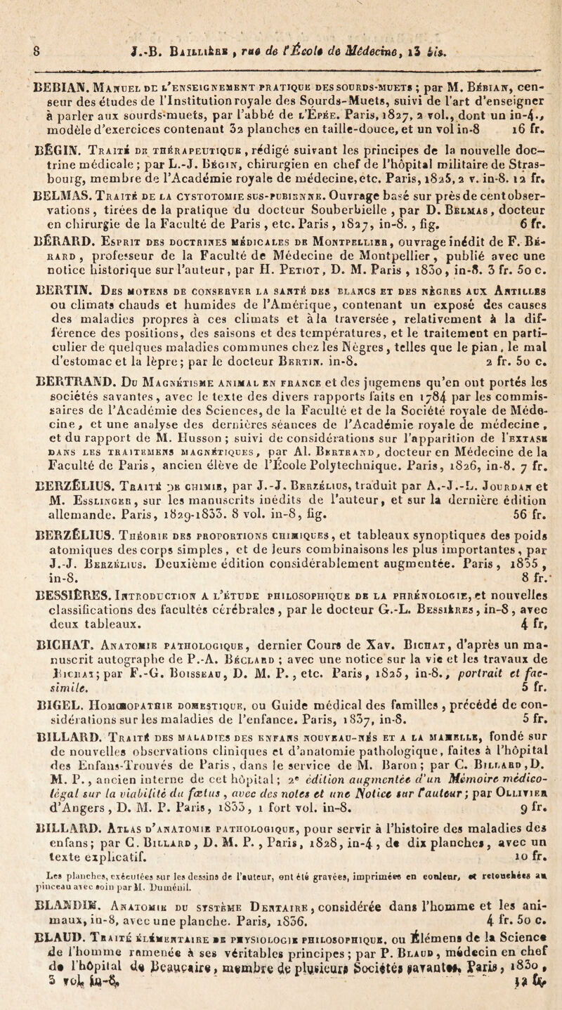 BEBIAN. Manuel de l'enseignement pratique des sourds-muets ; par M. Bébian, cen- seur des études de l’Institution royale des Sourds-Muets, suivi de l’art d’enseigner à parler aux sourds-muets, par l’abbé de l’Épée. Paris, 1827, 3 vol., dont un in-4»> modèle d’exercices contenant 3a planches en taille-douce, et un vol in-8 16 fr. BÉGIN. Trait» de thérapeutique , rédigé suivant les principes de la nouvelle doc- trine médicale ; par L.-J. Bégin, chirurgien en chef de l’hôpital militaire de Stras- bourg, membre de l’Académie royale de médecine,etc. Paris, i8a5,2 v. in-8. 12 fr. BELMAS. Traité de la cystotomie sus-pubienne. Ouvrage basé sur près de cent obser- vations , tirées de la pratique du docteur Souberbielle , par D. Belmas, docteur en chirurgie de la Faculté de Paris , etc. Paris , 1837, in-8. , fig. 6 fr. BÉRAUD. Esprit des doctrines médicales de Montpellier, ouvrage inédit de F. Bb- rard , professeur de la Faculté de Médecine de Montpellier, publié avec une notice historique sur l’auteur, par H. Petiot, D. M. Paris , 1800, in-8. 3 fr. 5oc. BERTIN. Des moyens de conserver la santé des blancs et des nègres aux Antilles ou climats chauds et humides de l’Amérique, contenant un exposé des causes des maladies propres à ces climats et à la traversée, relativement à la dif- férence des positions, des saisons et des températures, et le traitement en parti- culier de quelques maladies communes chez les Nègres , telles que le pian # le mal d’estomac et la lèpre; par le docteur Bkrtin. in-8. 2 fr. 5o c. BERTRAND. Du Magnétisme animal en France et des jugemens qu’en ont portés les sociétés savantes, avec le texte des divers rapports laits en 1784 par les commis- saires de l’Académie des Sciences, de la Faculté et de la Société royale de Méde- cine, et une analyse des dernières séances de l’Académie royale de médecine, et du rapport de M. Ilusson ; suivi de considérations sur l’apparition de Î’extask dans les traite mens magnétiques, par Al. Bbrtrand, docteur en Médecine delà Faculté de Paris, ancien élève de l’École Polytechnique. Paris, 1826, in-8. 7 fr. BERZÊLIUS. Traité :>k chimie, par J.-J. Berzélius, traduit par A.-J.-L. Jourdan et M. Esslingkr, sur les manuscrits inédits de l’auteur, et sur la dernière édition allemande. Paris, 1829-1833. 8 vol. in-8, fig. 56 fr. BERZÊLIUS. Théorie des proportions chimiques, et tableaux synoptiques des poids atomiques des corps simples, et de jeurs combinaisons les plus importantes, par J.-J. Berzélius. Deuxième édition considérablement augmentée. Paris, i835 , in-8. 8 fr.* BESS1ÊRES. Introduction a l’étude philosophique de la phrénologie, et nouvelles classifications des facultés cérébrales , par le docteur G.-L. Bessières , in-8, avec deux tableaux. 4 fr» BICHAT. Anatomie pathologique, dernier Cours de Xav. Bichat, d’après un ma- nuscrit autographe de P.-A. Béclard ; avec une notice sur la vie et les travaux de JhciiAi;par F.-G. Boisseau, D. M. P., etc. Paris, 1825, in-8., portrait et fac- similé, 5 fr. BIGEL. IIomcbopathie domestique, ou Guide médical des familles , précédé de con- sidérations sur les maladies de l’enfance. Paris, 1837, in-8. 5 fr. BILLARD. Traité des maladies des knfans nouveau-nés et a la mamelle, fondé sur de nouvelles observations cliniques et d’anatomie pathologique, laites à l’hôpital des Enfans-Trouvés de Paris, dans le service de M. Baron; par C. Billard,D. M. P., ancien interne de cet hôpital ; 2e édition augmentée d’un Mémoire médico- légal sur la viabilité du fcctus , avec des notes et une Notice sur rauteur; par Ollitier d’Angers, D. M. P. Paris, i833, 1 fort vol. in-8. 9 fr. BILLARD. Atlas d’anatomie pathologique, pour servir à l’histoire des maladies des enfans; par G. Billard , D. M. P., Paris, 1S28,in-4> de dix planches, avec un texte explicatif. io fr. Les planches, exécutées sur les dessins de l’auteur, ontélé gravées, Imprimée® en eonlenr, et retouekées a» pinceau avec soin par U. Duménii. BLAKDIK. Anatomie du système Dentaire , considérée dans l’homme et les ani- maux, iu-8, avec une planche. Paris, iS56. 4 fr» 5o c. BLAUD. Tr aite élémentaire »e PMYSioLOGi» philosophique, ou itlémens de la Sciencs de l’homme ramenée à ses véritables principes; par P. Blaud, médecin en chef d» l’hôpital de Beawcaire, membre de phjsieur# Société? parant##* Baria, »83o , 3 fok ‘ - ~ ~ M tfy