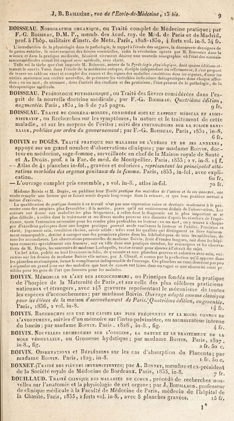 BOISSEAU. Nosographie organique, ou Traité complet de Médecine pratique; par F.-G. Boisseau, D.M. P., memb. des Acad. roy. de Med. de Paris et de Madrid, prof, à Phôp. militaire d’instr. de Metz. Paris, 1828-1800, 4 forts vol. in-8. 34 fr. L’itUvoduclion de la physiologie dans la pathologie, le rappel à l’étude des organes, la découverte des signes de la gastro entérite, le renversement des fièvres essentielles, enfin la révolution opérée par M. Broussais dans la science et dans la pratique médicale, faisaient vivement désirer une nouvelle nosographie où l'état des connais- sances médicales actuel lût exposé avec méthode, avec clarté. Telle est la tâche que s’est imposée M. Boisseau, auteur de la Pyrélologie physiologique, dont quatre éditions at- testent le succès. Versé dans l’étude de la médecine antique, disciple indépendant du réformateur, il s’est proposé de tracer un tableau exact et complet des causes et des signes des maladies considérées dans les organes d’unir les vérités anciennes aux vérités nouvelles, de présenter les véritables indications thérapeutiques dans chaque affec- tion ; en un mot, de résumer , dans l’intérêt des éludians et des praticiens, l’état présent de la pathologie, de ht thérapeutique médicale. BOISSEAU. Pvrétologie physiologique , ou Traité des fièvres considérées dans l’es- prit de la nouvelle doctrine médicale , par F.-G. Boisseau. Quatrième édition 9 augmentée. Paris, 1S5j , in-8 de 725 pages. g fr> BOISSEAU. Traité du choléra-morbus , considéré sous le rapport médical et admi- nistratif , ou Recberches sur les symptômes, la nature et le traitement de cette maladie, et sur les moyens de l’éviter ; suivi des instructioxNS sur la police sani- taire , publiées par ordre du gouvernement ; parF.-G. Boisseau. Paris, 1802, in-8. 6 fr. BOIVIN et DUGES. Traité pratique des maladies de l’utérus et de ses annexes , appuyé sur un grand nombre d’observations cliniques ; par madame Boivin, doc- teur en médecine, sage-femme, surveillante en chef de la Maison royale de Santé , et A. Dugès, prof, à la Fac. de méd. de Montpellier. Paris, i833 ; 2 v. in-S. 14 f. Atlas de 4* planches in-fol., gravées et coloriées , représentant les principale!! alté- rations morbides des organes génitaux de la femme. Paris, 1853 , in-fol, avec expli- cation. . 60 fr. — L’ouvrage complet pris ensemble, 2 vol. in-8., atlas in-fol, -q fr. Madame Boivin et M. Dugès, en publiant leur Traité pratique des maladies de l’utérus et de ses annexes, ont voulu remplir une lacune qui se faisait sentir depuis long-temps dans la science, et que leur position mettait à même d’exécuter. La qualification de pratique donnée à ce travail n’est pas une expression vaine et destinée seulement à le pré- senter sous des auspices plus favorables : il la mérite, parce qu’il est entièrement déduit de l’observation Les auteurs ont donné aux maladies les plus fréquentes, à celles dont le diagnostic est le plus important 'et xc plus difficile, à celles dont le traitement et ses divers modes peuvent être discutés d’après les résultats de l’expé- rience, toute l’extension nécessaire pour les rendre plus profitables au lecteur : en un mot , on y trouve à chaque pas d’excellens préceptes dont une îongue pratique pouvait seule confirmer la justesse et l’utilité. Précision et clarté, jugement sain, érudition choisie, savoir solide : telles sont les qualités qui distinguent ce livre émiuein ment remarquable, destiné à occuper une des premières places dans les bibliothèques de tous les médecins de tous les accoucheurs. Les observations personnelles de madame Boivin, fruit d’études longues, soit dans les hôpi- taux consacrés spécialement aux femmes, soit en ville dans une pratique étendue, les remarques et les observa- tions de M. Dugès, les souvenirs de madame Lachapelle, toutse réunit pour ajouter à l’attrait du sujet. Un bel Atlas, publié en huit livraisons in-folio, de quarante et une planches gravées et coloriées avec soin exé- cutées sur les dessins de madame Boivin elle-même, pur A. Chazal, si connu par la perfection qu’il apporte* dans les planches anatomiques, forme le complément indispensable de l’ouvrage. Ces planches ne contribueront nas peu à répandre un grand jour sur des maladies que tant de causes ont laissé dans un vague et une obscurité aussi pc nibles pour les gens de l’art que funestes pour les malades. 1 1 BOIVIN. Mémorial de l’art des accouchemens , ou Principes fondés sur la pratique de l’hospice de la Maternité de Paris, et sur celle des plus célèbres praticiens nationaux et étrangers , avec i43 gravures représentant le mécanisme de toutes les espèces d’accouchemens ; par madame Boivin, Ouvrage adopté comme classique pour les élèves de la maison d'accouchement de Paris.][Quatrième édition^ augmentée Paris, i836, 2 vol. in-8. , ^ ^ BOIVIN. Recherches sur une des causes les plus fréquentes et la moins connue df l’avortement, suivies d’un mémoire sur l’intro-pelvimètre, ou rnensurateur interne du bassin ; par madame Boivin. Paris . 1828 , in-8., fig. ^ pr BOIVIN. Nouvelles recherches sur i/origink, la nature et le traitement de la mole vésiculaire, ou Grossesse hydatique; par madame Boivin. Paris 182-7 in-8., fig. 2 fr. 5o c. BOIVIN. Observations et Réflexions sur les cas d’absorption du Placenta; par madame Boivin. Paris, 1829, in-8. 2 fr 5Q c BONNET.(Traité des fièvres intermittentes; par A. Bonnet, membre et ex-président de la Société royale de Médecine de Bordeaux. Paris, 1855, in-8. ‘ y çr BOUILLAUD. T raité clinique des maladies du coeur, précédé de recherches nou- Yclles sur l’anatomie et la physiologie de cet organe; par J. Bouillaud . professeur de clinique médicale à la Faculté de Médecine de Paris, médecin de l'hôpital de la Charité. Paris, i835, 2 forts vol. in-8., avec 8 planches gravées. i5 fr. ï