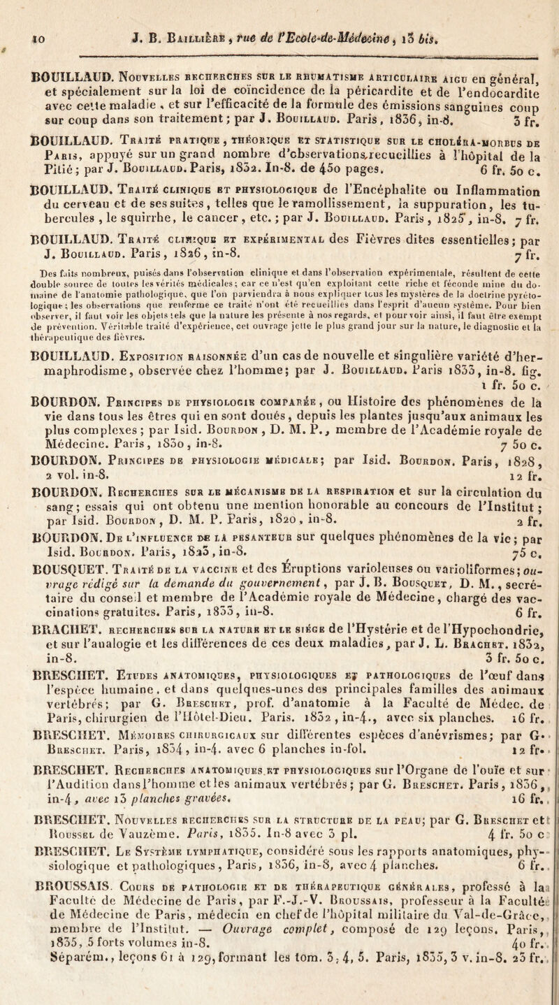 BOUILLAUD. Nouvelles recherches sür le rhumatisme articulaire aigu en général, et spécialement sur la loi de coïncidence de la péricardite et de l’endocardite avec celte maladie , et sur l’efficacité de la formule des émissions sanguines coup sur coup dans son traitement; par J. Bouillaud. Paris, 18363 in-8. 3 fr, BOUILLAUD. Traité pratique , théorique et statistique sur le CHOLéiu-MORBus de Paris, appuyé sur un grand nombre d’cbservations,xecueillies à 1 hôpital delà Pitié; par J. Bouillaud. Paris, i83a. In-8. de 45o pages. 6 fr. 5o c. BOUILLAUD. Traité clinique et physiologique de l’Encéphalite ou Inflammation du cerveau et de ses suites, telles que le ramollissement, la suppuration, les tu- bercules , le squirrhe, le cancer , etc. ; par J. Bouillaud. Paris , i825’, in-8. 7 fr. BOUILLÏVUD. Traité cliïîique et expérimental des Fièvres dites essentielles ; par J. Bouillaud. Paris, 1S26, in-8. 7 fr. Des f.iils nombreux, puisés dans l’observalion clinique et dans l’observation expérimentale, résultent de cette double source de toutes les vérités médicales; car ce n’est qu’en exploitant cette riche et féconde mine du do- maine de l’anatomie pathologique, que l’on parviendra à nous expliquer tous les mystères de la doctrine pyrèto- logique;les observations que renferme ce traité n’ont été recueillies dans l’esprit d’aucun système. Pour bien observer, il faut voir les objets tels que la nature les présente à nos regards, et pourvoir ainsi, il faut être exempt de prévention. Véritable traité d’expérience, cet ouvrage jette le plus grand jour sur la nature, le diagnostic et la thérapeutique des fièvres. BOUILLAUD. Exposition raisonnée d’un cas de nouvelle et singulière variété d’her- maphrodisme, observée chez l’homme; par J. Bouillaud. Paris iS53, in-8. fig. 1 fr. 5o c. BOURDON. Principes de physiologie comparée , ou Histoire des phénomènes de là vie dans tous les êtres qui en sont doués, depuis les plantes jusqu’aux animaux les plus complexes ; par Isid. Bourdon , D. M. P., membre de l’Académie royale de Médecine. Paris, iS3o , in-8. 7 5o c. BOURDON. Principes de physiologie médicale; par Isid. Bourdon. Paris, 1S28, 2 vol. in-8. 12 fr. BOURDON. Recherches sus le mécanisme de la respiration et sur la circulation du sang; essais qui ont obtenu une mention honorable au concours de l’Institut; par Isid. Bourdon, D. M. P. Paris, 1820, in-8. 2 fr, BOURDON. De l’influence de la pesanteur sur quelques phénomènes de la vie; par Isid. Bourdon. Paris, iS:i5,in-8. 75 c. BOUSQUET. Traité de la vaccine et des Eruptions varioleuses ou varioliformes ; ou- vrage rédigé sur la demande du gouvernement, par j. B. Bousquet, D. M., secré- taire du conse l et membre de l’Académie royale de Médecine, chargé des vac- cinations gratuites. Paris, 1833, in-8. 6 fr. BRACIIET. recherches sur la nature et le siège de l’Hystérie et de l’Hypochondrie, et sur l’analogie et les différences de ces deux maladies, par J. L. Brachbt. i832, in-8. 3 fr. 5o c. BRESCIIET. Etudes anatomiques, physiologiques ej pathologiques de l’œuf dans l’espèce humaine . et dans quelques-unes des principales familles des animaux vertébrés; par G. Bresciiet, prof, d’anatomie à la Faculté de Médec. de Paris, chirurgien de l’Hôtel-Dieu. Paris. i832,in-4., avec six planches. i6 fr. BRESCIIET. Mémoires chirurgicaux sur différentes espèces d’anévrismes; par G* Bresciiet. Paris, iS34, in-4* avec 6 planches in-fol. 12 fr» » BRESCIIET. Recherches anatomiques kt physiologiques sur l’Organe de l'ouïe et sur l’Audition dans l’homme elles animaux vertébrés; par G. Bresciiet. Paris, 1806, in-4, avec i3 planches gravées. 16 fr.. BRESCIIET. Nouvelles recherches sur la structure de la peau; par G. Bresciiet et Roussel de Yauzème. Paris, i835. In-8 avec 3 pl. 4 fr. 5o c BRESCIIET. Le Système lymphatique, considéré sous lesrappoits anatomiques, phy- siologique et pathologiques, Paris, 1856, in-8, avec 4 planches. 6 fr. BROUSSAIS. Cours de pathologie et de thérapeutique générales, professé à la Faculté de Médecine de Paris, par F.-J.-V. Broussais, professeur à la Facultét. de Médecine de Paris, médecin en chef de l’hôpital militaire du Val-de-Gràce, membre de l’Institut. — Ouvrage complet, composé de 129 leçons. Paris, )835, 5 forts volumes in-8. 4° fr. . Séparém., leçons 61 à 129, formant les tom. 3;4»5. Paris, iS35, 3 v. in-8. 25 fr.