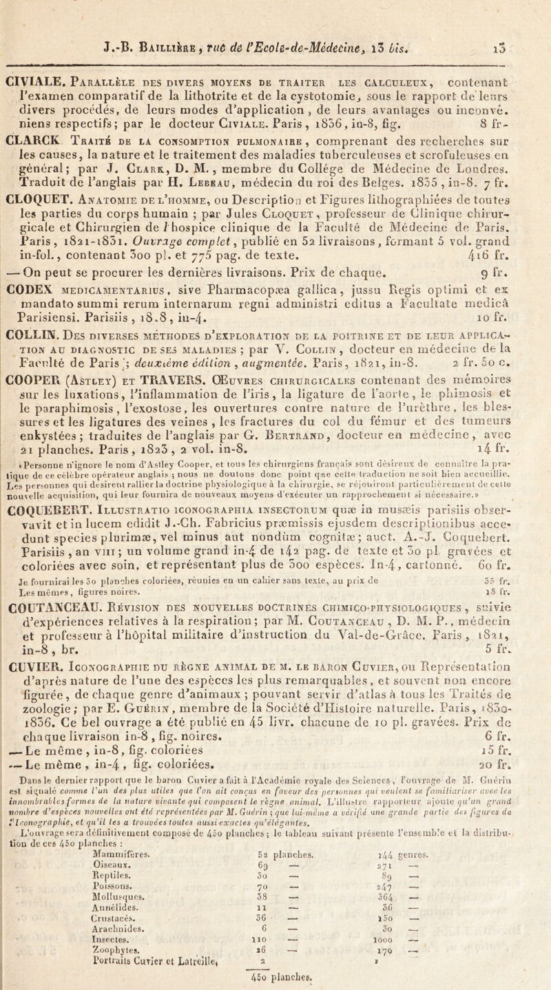 CIVIALE. Parallèle des divers moyens de traiter les calculeux, contenant l’examen comparatif de la lithotrite et de la cystotomie, sous le rapport de leurs divers procédés, de leurs modes d’application , de leurs avantages ou inconvé. mens respectifs ; par le docteur Civiale. Paris , 1836, in-8, fig. 8 fr- CLARCK Traité de la consomption pülmonaire , comprenant des recherches sur les causes, la nature et le traitement des maladies tuberculeuses et scrofuleuses en général; par J. Clark, D. M., membre du Collège de Médecine de Londres. Traduit de l’anglais par H. Lebeau, médecin du roi des Belges. 1835 ,in-8. 7 fr, CLOQUET. A natomie de l’i-iomme, ou Description et Figures lithographiées de toutes les parties du corps humain ; par Jules Cloquet, professeur de Clinique chirur- gicale et Chirurgien de 1 hospice clinique de la Faculté de Médecine de Paris. Paris, iS2i-iS5i. Ouvrage complet, publié en 52 livraisons , formant 5 vol. grand in-fol., contenant 3oo pl. et 7j5 pag. de texte. 4i6 fr. — On peut se procurer les dernières livraisons. Prix de chaque. 9 fr. CODEX medicamentarius , sive Pharmacopæa gaîlica, jussu Régis opiimi et ex mandato summi rerum internarum regni administri editus a Facultate medicâ Parisiensi. Parisiis , 18.8, in-4« 10 fr. COLLIN. Des DIVERSES MÉTHODES d’eXPLORATION DE LA POITRINE ET DE LEUR APPLICA- TION au diagnostic de ses maladies ; par Y. Collin , docteur en médecine de la Faculté de Parisdeuxième édition , augmentée. Paris, 1821, in-8. 2 fr. 5o c. COOPER (Astley) et TRAVERS. Œuvres chirurgicales contenant des mémoires sur les luxations, l’inflammation de l’iris, la ligature de l’aorte, le phimosis et le paraphimosis , l’exostose, les ouvertures contre nature de l’urèthre, les bles- sures et les ligatures des veines , les fractures du col du fémur et des tumeurs enkystées; traduites de l’anglais par G. Bertrand, docteur en médecine, avec 21 planches. Paris , 1823 , 2 vol. in-8. i4 fr. «Personne n’ignore le nom d’Aslley Cooper, et tous les chirurgiens français sont désireux de connaître la pra- tique de ce célèbre opérateur anglais ; nous ne douions donc point q«e cette traduction ne soit bien accueillie. Les personnes qui désirent rallier la doctrine physiologique à la chirurgie, se réjouiront particulièrement de cette nouvelle acquisition, qui leur fournira de nouveaux moyens d’exécuter un rapprochement ai nécessaire.» COQUEBERT. Illustratio iconographia insectorum quæ in musæis parisiis obser- vavit etinlucem edidit J.-Ch. Fabricius præmissis ejusdem descriptionibus acce- dunt species plurimæ, vel minus aut nondùm cognitæ; auct. A.-J. Coquebert. Parisiis , an vm ; un volume grand in-4 de 142 pag. de texte et 5o pl gravées et coloriées avec soin, et représentant plus de 5oo espèces. In-4, cartonné. 60 fr. Je fournirai les 5o planches coloriées, réunies en un cahier sans texte, au prix de 35 fr. Les mêmes, figures noires. 3S fr. C O U FAX C E A ü. Révision des nouvelles doctrines chimico-piïysiologiques , suivie d’expériences relatives à la respiration; par M. Coutanceau , D. M. P., médecin, et professeur à l’hôpital militaire d’instruction du Val-de-Grâce. Paris, 1821, in-8 , br. 5 fr. CUVIER. Iconographie du règne animal de m. le baron Cuvier, ou Représentation d’après nature de l’une des espèces les plus remarquables, et souvent non encore figurée, de chaque genre d’animaux ; pouvant servir d’atlas à tous les Truités de zoologie; par E. Guérin, membre de la Société d’IIistoire naturelle. Paris, t83o- i836. Ce bel ouvrage a été publié en 48 livr. chacune de 10 pl. gravées. Prix de chaque livraison in-8 , fig. noires. 6 fr. — Le même , in-8, fig. coloriées i5 fr. — Le même , in-4 » fig* coloriées. 20 fr. Dans le dernier rapport que le baron Cuvier a fait à l’Académie royale des Sciences , l’ouvrage de M. Guérin est signalé comme l’un des plus utiles que l’on ait conçus en faveur des personnes qui veulent se familiariser avec les innombrables formes de la nature vivante qui composent le reçue animal. L’illustre rapporteur ajoute qu’un grand nombre d’especes nouvelles ont été représentées par M. Guérin ; que lui-même a vérifié une grande partie des figures de Iconographie, et qu’il les a trouvées toutes aussi exactes qu’élégantes. L’ouvrage sera définitivement composé de 45o planches; le tableau suivant présente l'ensemble et la distribu- tion de ces 45o planches : Mammifères. 5 2 planches. 344 genres. Oiseaux. 69 — 271 —■ Reptiles. 3o — 89 - Poissons. 70 — 24? — Mollusques. 38 — 364 — Annéiides. 11 — 36 — Crustacés. 36 — i5o — Arachnides. 6 — 3o — Insectes. 110 — looo — Zoopbytes. 26 17Q — Portraits Cuvier et Latrellle, 2 45o planches. V