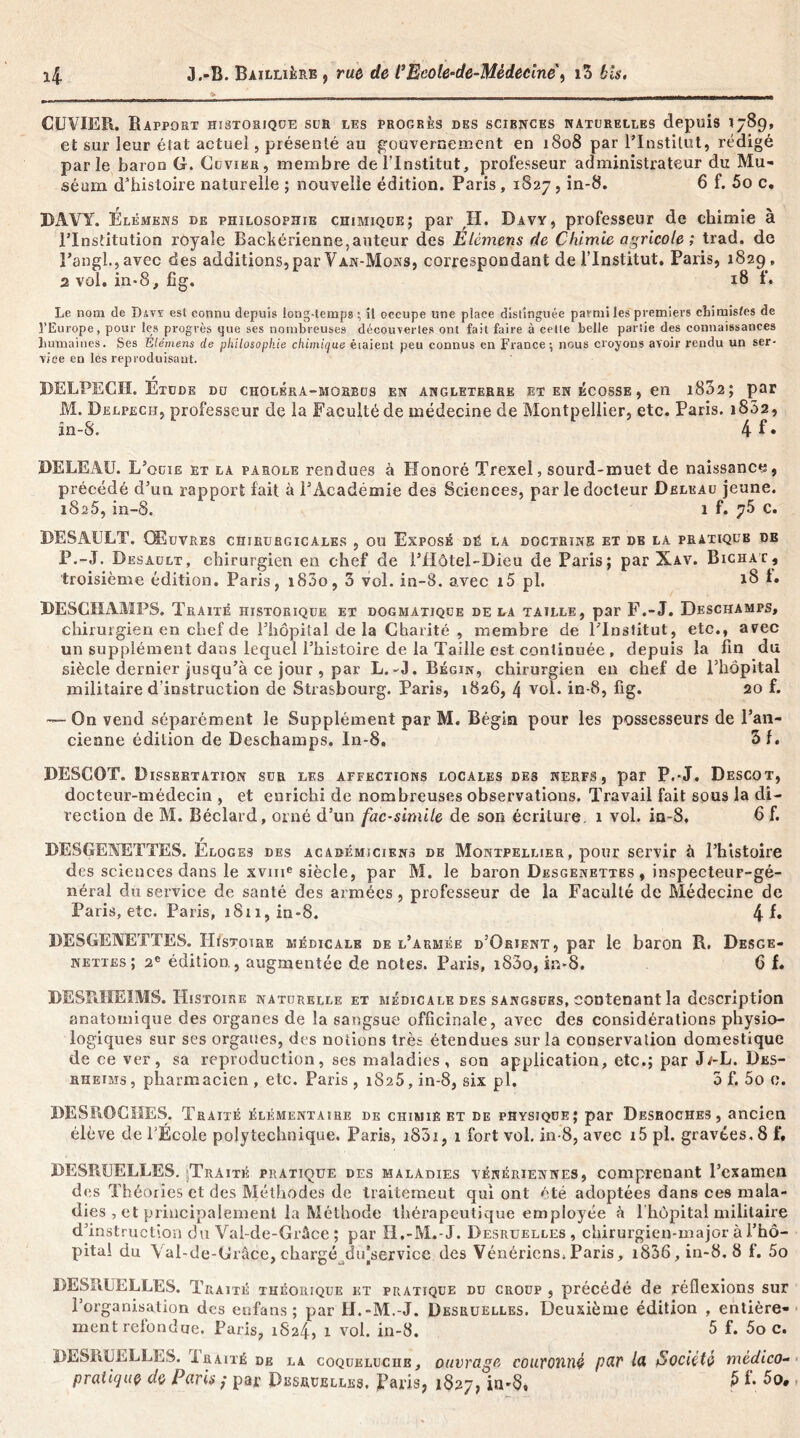 CUVIER. Rapport historique sur les progrès des sciences naturelles depuis 1789, et sur leur état actuel, présenté au gouvernement en 1808 par l’Institut, rédigé parle baron G. Cuvier, membre de l’Institut, professeur administrateur du Mu- séum d’histoire naturelle ; nouvelle édition. Paris , 1S27, in-8. 6 f. 5o c. DAVY. Élémens de philosophie chimique; par II. Davy, professeur de chimie à l’Institution royale Backérienne,auteur des Etèmens de Chimie agricole ; trad. de Pangl.,avec des additions, par Van-Mons, correspondant de l’Institut. Paris, 1829, 2 vol. in»8, fig. x8 f. Le nom de Davy est connu depuis long-temps ; il occupe une plaee distinguée parmi les premiers chimistes de l’Europe, pour les progrès que ses nombreuses découvertes ont fait faire à cette belle partie des connaissances humaines. Ses Élémens de philosophie chimique éiaient peu connus en France; nous croyons avoir rendu un ser- vice en les reproduisant. r DELPECH. Etude du choléra-morbü9 en Angleterre et en écosse , en i832; par M. Delpech, professeur de la Faculté de médecine de Montpellier, etc. Paris. 1802, În-S. 4f. DELEAU. L’ouïe et la parole rendues à Honoré Trexel, sourd-muet de naissance, précédé d’un rapport fait à l’Académie des Sciences, par le docteur Deleau jeune. 1826, in-8. 1 f. 75 c. BESAULT. Œuvres chirurgicales , ou Exposé dé la doctrine et de la pratique de P.-J. Desault, chirurgien en chef de l’IIôtel-Bieu de Paris; par Xav. Bichat, troisième édition. Paris, i85o, 3 vol. in-8. avec i5 pl. 18 1* DESCHAMPS. Traité historique et dogmatique delà tatlle, par F.-J. Deschamps, chirurgien en chef de l’hôpital de la Charité , membre de l’Institut, etc., avec un supplément dans lequel l’histoire de la Taille est continuée , depuis la fin du siècle dernier jusqu’à ce jour , par L.-J. Bégin, chirurgien en chef de l’hôpital militaire d’instruction de Strasbourg. Paris, 1826, 4 vol. in-8, fig. 20 f. — On vend séparément le Supplément par M. Bégin pour les possesseurs de Pan- cienne édition de Deschamps. In-8. 3f. DESCOT. Dissertation sur les affections locales des nerfs, par P.-J. Descot, docteur-médecin , et enrichi de nombreuses observations. Travail fait sous la di- rection de M. Béclard, orné d’un fac-similé de son écriture 1 vol. in-8, 6 f. DESGENETTES. Éloges des académiciens de Montpellier, pour servir à l’histoire des sciences dans le xvme siècle, par M. le baron Desgenettbs , inspecteur-gé- néral du service de santé des armées , professeur de la Faculté de Médecine de Paris, etc. Paris, 1811, in-8. 41* BESGENETTES. Histoire médicale de l’armée d’Orient, par le baron R. Desge- nettes; 2e édition, augmentée de notes. Paris, i83o, in-8. 6 f. BESïlHEIMS. Histoire naturelle et médicale des sangsues, contenant la description anatomique des organes de la sangsue officinale, avec des considérations physio- logiques sur ses organes, des notions très étendues sur la conservation domestique de ce ver, sa reproduction, ses maladies, son application, etc.; par J/-L. Des- rheims, pharmacien , etc. Paris , 1825, in-8, six pl. 3 f. 5o 0. DES HOCHES. Traité élémentaire de chimie et de physique; par Desroches, ancien élève de l’École polytechnique. Paris, i83i, 1 fort vol. in-8, avec 15 pl. gravées, 8 f. DESPsUELLES. ^Traité pratique des maladies vénériennes, comprenant l’examen des Théories et des Méthodes de traitement qui ont été adoptées dans ces mala- dies , et principalement la Méthode thérapeutique employée à l'hôpital militaire d’instruction du Val-de-Grûce ; par H.-M.-J. Desruelles, chirurgien-major à l’hô- pital du Yal-de-Grâce,chargé du’service des Vénériens^Paris, i836,in-8. 8 f. 5o DESïHjELLES. Traité théorique et pratique du croup , précédé de réflexions sur l’organisation des enfans ; par H.-M.-J. Desruelles. Deuxième édition , entière- ment refondue. Paris, 1824, 1 vol. in-8. 5 f. 5o c. BESKUELLES. Ïraité de la coqueluche, ouvrage couronné pM Société mèdico- pratique de Paris ; par Desruelles. Paris, 1827, in*8, S f- 5o.