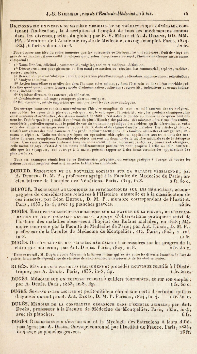 Dictionnaire universel de matière médicale et de thérapeutique générale, con- tenant l’indication, la description et l’emploi de tous les médicamens connus dans les diverses parties du globe ; par F.-Y. Mérat et À.-J. Delens, DD. MM. PP., Membres de l’Académie royale de Médecine , ouvrage complet, Paris, 1829- iS34,6 forts volumes in-8. 52 fr. Pour donner une idée du cndre immense que les auleursde ce Diclionr.nire ont embrassé, fruil de vingt an- nées de recherches , il nous suffit d’indiquer que , selon l'importance du sujet, l’iiistoire de chaque médicament comprend : i° Noms linnéen, officin.il , commercial, •vulgaire, ancien et moderne ; définition. 20 Découverte historique ; gisement ou lieu natal ; extraction ou récolte ; état commercial ; espèces , variétés, sortes, qualités. 3“ Description pharmacologique; choix, préparation pharmaceutique; altération, sophistication, substitution. 4° Analyse chimique. 5° Action immédiate et médication chez l’homme et les animaux, dans l’état sain et dans l’état morbide; ef- fets thérapeutiques; doses; formes; mode d’administration , adjuvans et correctifs; indications et contre-indica- tions; inconvéuiens. 6° Opinions diverses des auteurs; classification. 7° Combinahons ; mélanges; composés pharmaceutiques. 8° Bibliographie, article important qui manque dans les ouvrages analogues. Cet ouvrage immense contient non-seulement l’histoire complète de tous les médicamens des trois règnes, sans oublier les agens de la physique, tels que l’air, le calorique, l’électricité, etc., les produits chimiques, les eaux minérales et artificielles, dé.eritesau nombre de 1800 ( c’est à-dire le double au moins de ce qu’en contien- nent les Traités spéciaux, ; mais il renferme de plus l’Histoire des poisons , des miasmes , des virus , des venins, considérés particulièrerçeut sous le point de vue du traitement spécifique des uccidens qu’ils déterminent; enûn celle des alimens envisagés sous le rapport de la diète et du régime dans les maladies. Des articles généraux, relatifs aux classes des médicamens et des produits pharmaceutiques, aux familles naturelles et aux genres , ani- maux et végétaux. Enfin certaines pratiques ou operations chirurgicales , applicables aux traiternens des ma- ladies internes , complètent l'ensemble des objets qui sont du domaine de la matière médicale et de la thérapeu- tique. Une vaste synonymie embrasse tous les noms scientifiques , officinaux , vulgaires , français et étrangers, celle même de pays , c’est-à-dire les noms médicamenteux particulièrement propres à telle ou telle contrée, afin que les voyageurs, cet ouvrage à la main , puissent rapporter à des noms certains les appellations les plus barbares. Tous ces avantages réunis font de ce Dictionnaire polyglotte, un ouvrage pratique à l’usage de toutes les nations, le seul jusqu’ici dont soit enrichie la littérature médicale. DUBLED. Exposition de la nouvelle doctrinb sur la maladie vénérienne ; par A. D tjbled, D. M. P., professeur agrégé à la Faculté de Médecine de Paris, an- cien interne de l’hospice des Vénériens. Paris, 1829, in-8. 2 fr. 5o c. DUFOUR. Recherches anatomiques et physiologiques sur les hémiptères , accom- pagnées de considérations relatives à l’Histoire naturelle et à la classification de ces insectes; par Léon Dufour, D. M. P., membre correspondant de l’Institut. Paris, 1853 , in-4> avec 19 planches gravées. a5 fr. DUGÈS. Essai physiologico-pathologique sur la nature de la fièvre, de l’inflam- mation et des principales névroses , appuyé d’observations pratiques; suivi de l’histoire des maladies observées à l'hôpital des Eufans malades, en 1818; Mé- moire couroané par la Faculté de Médecine de Paris ; par Ant, Dugès, D. M.P., p efesseur de la Faculté de Médecine de Montpellier, etc. Paris, 1820, 2 vol. in-8. i3 fr. DUGÈS. De l’influence des sciences médicales et accessoires sur les progrès de la chirurgie mo ierne ; par Ant. Dugès. Paris, 1827, in-8. 2 fr. 5o c. Dans ce travail, M. Dugès a voulu f,dre sentir la liaison intime qui existe entre les diverses branches de l’art de guérir, la mutuelle dépendance de chacune de ces branches, et la nécessité de les étudier toutes. DUGÈS. Mémoire sur plusieurs instrumens et procédés nouveaux relatifs à l’Obsté- trique ; par A. Dugès. Paris, 1833 , in-8 , fig. 1 fr. 5o c* DUGÈS. Mémoire sur un nouveau forceps à cuillers tournantes, et sur son emploi; par A. Dugès. Paris, iS33, in-8, fig. î fr. 5o c. DUGÈS. S unt-ne inter AsciTüM et peritorntidem chronicam ceita discrimina quibus diagnosci queant ; auct. Ant. Dugès, D. M. P. Parisiis, iS24 3 in--4. 1 fr. 5o c. DUGÈS. Mémoire de la conformité organique dans l’échelle animale; par Ant. Dugès, professeur à la Faculté de Médecine de Montpellier. Paris, i83a , in~4> ayec six planches. 6 fr. DUGÈS. Ptecherches sua l’ostéologie et la Myologie des Batraciens à leurs diffé- rons Ages ; par A. Dugès. Ouvrage couronné par l’Institut de France. Paris, 1834 » in-4 avec 20 planches gravées. 16 fr.
