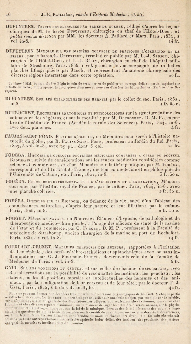 DUPUYTREN. Traité des blessures par armes de guerre, rédigé d’après les leçons cliniques de M. le baron Dupüytren , chirurgien en chef de l’Iiôtel-Dieu, et publié sous sa direction par MM. les docteurs A. Paillard et Marx. Paris, i834,2 vol. ia-8. i4fr. DUPUYTREN. Mémoire sur une manière nouvelle de pratiquer l’opération de la pierre; par le baron G. Düpdytren , terminé et publié par M. L.-J. Sanson, chi- rurgien de l’Hôtel-Dieu , et L.-J. Bégin, chirurgien en chef de l'hôpital mili- taire de Strasbourg. Paris, 1806. 1 vol. grand in-fol. accompagné de 10 belles planches lithographiées par Jacob, et représentant l’anatomie chirurgicale des diverses régions intéressées dans cette opération. 20 fr. Je lègue à MM. Sanscn aîné et Bégin le soin de terminer et de publier un ouvrage déjà en partie imprimé sur la taille de Celse, et d’y ajouter la description d’un moyen nouveau d’arrêter les hémorrhagies. Testament de Du- puytren. DUPUYTREN. Sur les étranglemens des hernies parle collet du sac. Paris, 1832, in-S. 1 fr. 5o c, DUTïlOCHET. Recherches anatomiques et physiologiques sur la structure intime des animaux et des végétaux et sur la motilité ; par M. Dutrochet, D. M. P. , mem- bre de l’Institut de France (Académie royale des Sciences). Paris, 1824, in-S, avec deux planches. 4 fr» FAI.JJAS SAINT-FOND. Essai de géologie , ou Mémoires pour servir à l’histoire na- turelle du globe ; par B. Faujas Saint-Fond , professeur au Jardin du Roi. Paris, 1809, 5 vol. in-8, avec 29 pl., dont 5 col. fr» FOBEPUl. Histoire de quelques doctrines médicales comparées a celle du docteur Broussais ; suivie de considérations sur les études médicales considérées comme science et comme art. et d’un Mémoire sur la thérapeutique; par M. Fodéra, correspondant de l’Institut de France , docteur en médecine et en philosophie de F Université de Catane , etc. Paris, 1821, in-8. 5 fr. 5o c. FODÉRA. Recherches expérimentales sur l’absorption et l’exhalation, Mémoire couronné par l’Institut royal de France ; par le même. Paris, 1824, in-8, avec une planche coloriée. 2 fr. 5o c, FODÉRA. Discours sur la Biologie, ou Science de la vie, suivi d’un Tableau des connaissances naturelles, d’après leur nature et leur filiation; par le même, Paris, 1826, in-8. 2 fr. 5o c, FORGET. Médecine navale, ou Nouveaux Éîémens d’hygiène, de pathologie et de thérapeutique médico-chirurgicale, à l’usage dc-s officiers de santé de la marine de l’état et du commerce; par G. Forget , D. M. P., professeur à la Faculté de médecine de Strasbourg , ancien chirurgien de la marine au port de Rochcfort. Paris, i832 , 2 vol. in-8. i4 fr, FOURCADE-PRUNET. Maladies nerveuses des auteurs, rapportées à l’irritation de l’encéphale,-des nerfs cérébro-rachidiens et splanchniques avec ou sans in- flammation; par G.-J. Fourcade-Pruaet , docteur-médecin de la Faculté de Médecine de Paris. 1 vol. in-8. 6 fr. GALE. Sur les fonctions du cerveau et sur celles de chacune de ses parties, avec des observations sur la possibilité de reconnaître les instincts, les penchant , les talens, ou les dispositions morales et intellectuelles des hommes et des ani- maux , par la configuration de leur cerveau et de leur tête; parle docteur F.-J. Gall. Paris, i8a5, 6 forts vol. in-8,br. 42 ff» Nous np pouvons donner que des idées li és imparfaites des travaux physiologiques de M. Gall. A chaque parlie se rattachent des considérations aussi importantes que nouvelles sur une loule d’objets, par exemple sur le suicide, sur l’infanticide , sur la loi générale des évacuations périodiques, non seulement chez la femme, mais aussi chez l’homme et chez diverses espèces d’animaux; sur la manière de juger les têtes des diverses nations, sur la physio- gnoinonu)ne et la pathognomonique, sur la loi de. la mimique. Partout des faits inléressans des aperçus ingé- nieux, des questions de la plus liante philosophie sur les motifs de nos actions, sur l’origine des arts et des sciences, sur la perfectibilité de l’espèce humaine, sur l’étendue du mode de chaque être vivant, etc. En vain chercherait- on dans un autre ouvrage l’histoire, naturelle, les aptitudes industrielles, des instincts, des penchaus, des passions des qualités morales cl intellectuelles de l’homme.