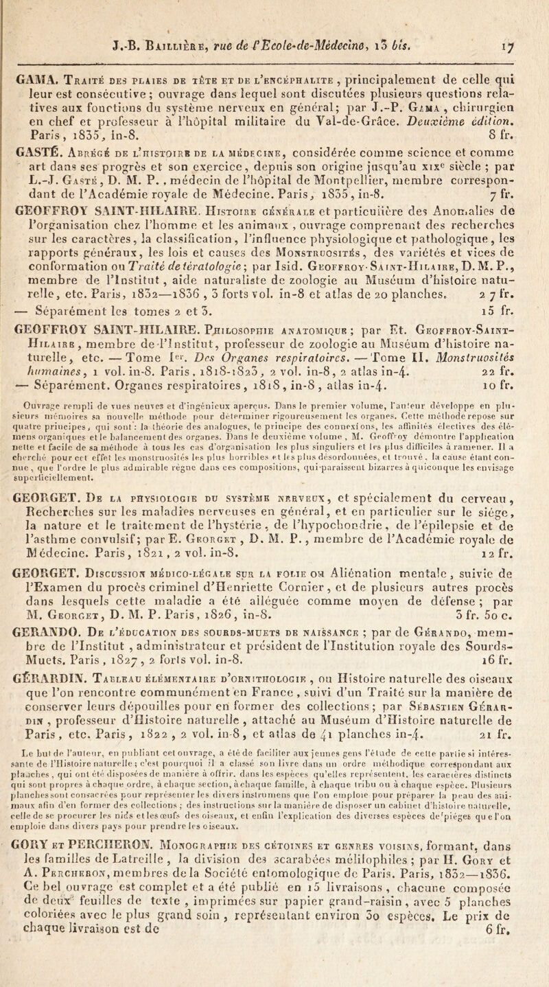 GAMA. Traité des plaies de tète et de l’encéphalite , principalement de celle qui leur est consécutive ; ouvrage dans lequel sont discutées plusieurs questions rela- tives aux fonctions du système nerveux en général; par J.-P. G,'ma , chirurgien en chef et professeur à l’hôpital militaire du Val-de-Grâce. Deuxième édition. Paris, i835, in-8. Sfr. GASTÉ. Abrégé de l’histoirb de la médecine, considérée comme science et comme art dans ses progrès et son ex.ercice, depuis son origine jusqu’au xixe siècle ; par L. -J. Gasté , D. M. P. , médecin de l’hôpital de Montpellier, membre correspon- dant de l’Académie royale de Médecine. Paris^ i855,in-8. 7 fr. GEOFFROY SAINT-HILAIRE. Histoire générale et particulière des Anomalies de l’organisation chez l’homme et les animaux , ouvrage comprenant des recherches sur les caractères, la classification, l’influence physiologique et pathologique, les rapports généraux, les lois et causes des Monstruosités, des variétés et vices de conformation ou Traité de tératologie ; par Isid. Geoffroy- Saint-Hilaire, D. M. P., membre de l’Institut, aide naturaliste de zoologie au Muséum d’histoire natu- relle, etc. Paris, 1802—i836,3 forts vol. in-8 et atlas de 20 planches. 2 7 fr. — Séparément les tomes 2 et 3. i5 fr. GEOFFROY SAINT-HILAIRE. Philosophie anatomique; par Et. Geoffroy-Saint- Hilaire, membre de l’Institut, professeur de zoologie au Muséum d’histoire na- turelle, etc.—Tome Ier. Des Organes respiratoires.—Tome II. Monstruosités humaines, 1 vol. in-8. Paris , 1818-1820, 2 vol. in-8, 2 atlas in-4- 22 fr. — Séparément. Organes respiratoires , 1818 , in-8 , atlas in-4-• 10 fr. Ouvrage rempli de vues neuves et d’ingénieux aperçus. Dans le premier volume, l'auteur développe en plu- sieurs mémoires sa nouvelle méthode pour déterminer rigoureusement les organes. Cette méthode repose sur quatre principes, qui sont: la théorie des analogues, (e principe des connexions, les affinités électives des élé- mens organiques et le balancement des organes. Dans le deuxième volume , M. Geoffroy démontre l’application nette et facile de sa méthode à tous les cas d’organisation les plus singuliers et les plus difficiles à ramener. Il a cherché pour cet effet les monstruosités les plus horribles et les plus désordonnées, et trouvé, la cause étant con- nue, que l’ordre le plus admirable règne dans ces compositions, qui-paraissenl bizarres à quiconque les envisage superficiellement. GEORGET. De la physiologie du système nerveux, et spécialement du cerveau, Recherches sur les maladies nerveuses en général, et en parliculier sur le siège, la nature et le traitement de l’hystérie, de l’hypochondrie, de l’épilepsie et de l’asthme convulsif; parE. Georgkt , D. M. P., membre de l’Académie royale de Médecine. Paris, 1821, 2 vol. in-8. 12 fr. GEORGET. Discussion médico-légale sur la folie ou Aliénation mentale, suivie de l’Examen du procès criminel d’Henriette CorGier, et de plusieurs autres procès dans lesquels cette maladie a été alléguée comme moyen de défense ; par M. Georget, D. M. P. Paris, 1826, in-8. Sfr. 5o c. GERANDO. De l’ éducation des sourds-müets de naissance ; par de Gérando, mem- bre de l’Institut , administrateur et président de l’Institution royale des Sourds- Muets. Paris , 1827,2 forts vol. in-8. 16 fr. GÊRARBIN. T arleau élémentaire d’ornithologie , ou Histoire naturelle des oiseaux que l’on rencontre communément en France , suivi d’un Traité sur la manière de conserver leurs dépouilles pour en former des collections; par Sébastien Gérar- din , professeur d’Histoire naturelle , attaché au Muséum d’Histoire naturelle de Paris , etc. Paris , 1822 , 2 vol. in-8, et atlas de 4* planches in-4. 21 fr. I.e but de l’auteur, en publiant cet ouvrage, a été de faciliter aux jeunes gens l’étude de cette pavlie si intéres- sante de l’HÎBtoire naturelle ; c’est pourquoi il a classé son livre dans un ordre méthodique correspondant aux planches , qui ont été disposées de manière à offrir, dans les espèces qu’elles représentent. les caractères distincts qui sont propres à chaque ordre, à chaque section, à chaque famille, à chaque tribu ou à chaque espèce. Plusieurs plancbessont consacrées pour représenter les divers instrumens que l’on emploie pour préparer la peau des ani- maux afin d’en former des collections; des instructions sur la manière de disposer un cabinet d’histoire naturelle, celle de se procurer les nids et les œufs des oiseaux, et enfin l’explication des diverses espèces dcrpiéges que l’on emploie dans divers pays pour prendre les oiseaux. GORY et PEFtCIIERON. Monographie des cétoines et genres voisins, formant, dans les familles deLatreille, la division des scarabées mélilophiles ; par H. Gory et A. Percheron, membres delà Société entomologique de Paris. Paris, 1802—iS36. Ce bel ouvrage est complet et a été publié en i5 livraisons, chacune composée de deux feuilles de texte , imprimées sur papier grand-raisin, avec 5 planches coloriées avec le plus grand soin , représentant environ 5o espèces. Le prix de