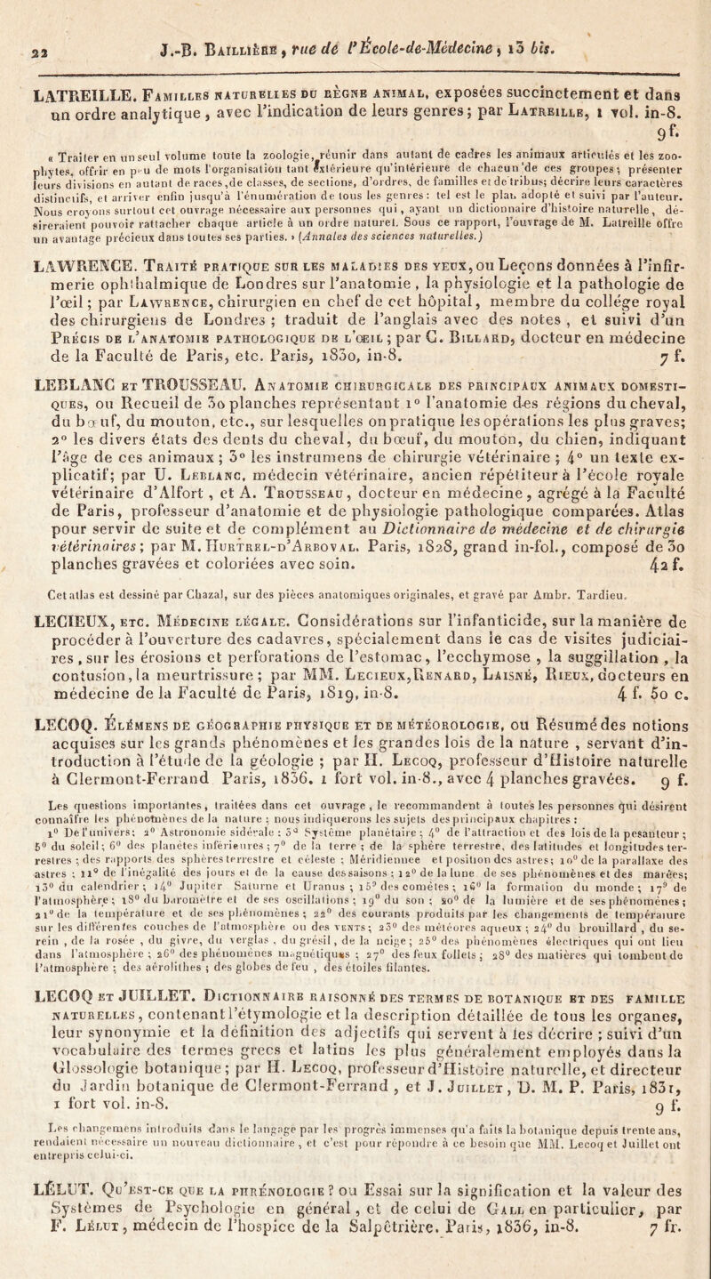 23 LATREILLE. Familles katurelies du règne animal, exposées succinctement et dans un ordre analytique , avec l’indication de leurs genres; par Laireille, i vol. in-8. 9f- « Trailer en un seul volume toute la zoologie, réunir dans autant de cadres les animaux articulés et les zoo- pliytes, offrir en p>u de mots l'organisation tant extérieure qu’intérieure de chacun‘de ces groupes; présenter leurs divisions en autant de races,de classes, de sections, d’ordres, de familles et de tribus; décrire leurs caractères distinctifs, et arriver enfin jusqu’à l’énumération de tous les genres: tel est le plat, adopté et suivi par l’auteur. Nous croyons surtout eet ouvrage nécessaire aux personnes qui , ayant un dictionnaire d’histoire naturelle, dé- sireraient pouvoir rattacher chaque article à un ordre naturel. Sous ce rapport, l’ouvrage de M. Latreille offre un avantage précieux dans toutes ses parties. • {Annales des sciences naturelles.) LAWRENCE. Traité pratique sdr les maladies des yedx, ou Leçons données à l’infir- merie ophthalmique de Londres sur l’anatomie , la physiologie et la pathologie de l’œil ; par Lawrence, chirurgien en chef de cet hôpital, membre du college royal des chirurgiens de Londres ; traduit de l’anglais avec des notes , et suivi d’un Précis de l’anatomie pathologique de l’œil ; par C. Billard, docteur en médecine de la Faculté de Paris, etc. Paris, i83o, in-8. 7 f. LEBLANC et TROUSSEAU. Anatomie chirurgicale des principaux animaux domesti- ques, ou Recueil de 5o planches représentant i° l’anatomie des régions du cheval, du bœuf, du mouton, etc., sur lesquelles on pratique les opérations les plus graves; 2° les divers états des dents du cheval, du bœuf, du mouton, du chien, indiquant l’âge de ces animaux ; 5° les instrumens de chirurgie vétérinaire ; 4° un texte ex- plicatif; par U. Leblanc, médecin vétérinaire, ancien répétiteur à l’école royale vétérinaire d’Alfort, et A. Trousseau, docteur eu médecine, agrégé à la Faculté de Paris, professeur d’anatomie et de physiologie pathologique comparées. Atlas pour servir de suite et de complément au Dictionnaire de médecine et de chirurgie vétérinaires', par M. TIurtrel-d’Arboval. Paris, 1828, grand in-fol., composé de 3o planches gravées et coloriées avec soin. 42 f. Cetallas est dessiné par Chazal, sur des pièces anatomiques originales, et gravé par Àmbr. Tardieu. LECIEUX, etc. Médecine légale. Considérations sur l’infanticide, sur la manière de procéder à l’ouverture des cadavres, spécialement dans le cas de visites judiciai- res , sur les érosions et perforations de l’estomac, l’ecchymose , la suggillation , la contusionna meurtrissure; par MM. Lecieux,Renard, Làisné, Rieüx, docteurs en médecine de la Faculté de Paris, 1S19, in-8. 4 f* 5o c. LECOQ. Élémens de géographie physique et de météorologie, ou Résumé des notions acquises sur les grands phénomènes et les grandes lois de la nature , servant d’in- troduction à l’étude de la géologie ; par H. Lecoq, professeur d’Histoire naturelle à Clermont-Ferrand Paris, 1836. 1 fort vol. in-8., avec 4 planches gravées. 9 f. Les questions importantes, traitées dans cet ouvrage, le recommandent à toutes les personnes <pii désirent connaître les phénomènes de la nature : nous indiquerons les sujets des principaux chapitres : 1° De l’univers; a0 Astronomie sidérale ; 5Q Système planétaire; 4° de l’attraction et des lois de la pesanteur ; 5° du soleil; 6° des planètes inférieures ; 70 de la terre ; de la sphère terrestre, des latitudes et longitudes ter- restres ; des rapports des sphères terrestre et céleste ; Méridienuee et position des astres; 1 o° de la parallaxe des astres ; il0 de l'inégalité des jours et de la cause des saisons : 12° de la lune de ses phénomènes et des marées; l3° du calendrier; j4 Jupiter Saturne et Uranus ; 15° des comètes ; iS° la formation du monde; 179 de l’atmosphère; 18° du baromètre et de ses oscillations; 19° du son; so° de la lumière et de ses phénomènes ; 3 iu de la température et de ses phénomènes ; 22 des courants produits par les changements de température sur les différentes couches de l'atmosphère ou des vents; 2.3“ des météores aqueux ; 24° du brouillard , du se- rein , de la rosée , du givre, du verglas , du grésil, de la neige; 25° des phénomènes électriques qui ont lieu dans l’atmosphère; 26“ des phénomènes magnétiques ; 27° des feux follets ; 28° des matières qui tombent de l’atmosphère ; des aérolithes ; des globes de feu , des étoiles filantes. LECOQ et JUILLET. D I CTI ON N Al RB RAISONNÉ DES TERMES DE BOTANIQUE ET DES FAMILLE naturelles, contenantl’étymologie et la description détaillée de tous les organes, leur synonymie et la définition des adjectifs qui servent à les décrire ; suivi d’un vocabulaire des termes grecs et latins les plus généralement employés dans la Glossologie botanique; par H. Lecoq, professeur d’Histoire naturelle, et directeur du jardin botanique de Clermont-Ferrand , et J. Juillet, L). M. P. Paris, i83i, x fort vol. in-8. 9 f. Les changement introduits dans le langage par les progrès immenses qu’a faits la bol,inique depuis trente ans, rendaient nécessaire un nouveau dictionnaire , et c’est pour répondre à ce besoin que MM. Lecoq et Juillet ont entrepris celui-ci. LÊLUT. Qu’est-ce que la phrénologie? ou Essai sur la signification et la valeur des Systèmes de Psychologie en général, et de celui de Gall ea particulier, par