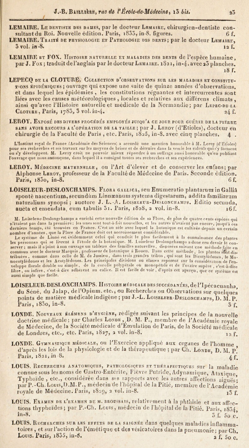 „. _ LEMAIRE. Le dentiste des dames, par le docteur Lemaire, chirurgien-dentiste con- sultant du Roi. .Nouvelle édition. Paris, i853rin-8. figures. 6 f. LEMAIRE.Traité de physiologie et Pathologie des dents; par le docteur Lemaire, 3 vol. in-8. i2 f. LEMAIRE et FOX. Histoire naturelle et maladies des dents de Pespèce humaine, par J. Fox ; traduit del’anglais par le docteur Lemaire. 1821, in-4.avec 20 planches, 18 r. LEPECQ de la CLOTURE. Collection d’observations sur les maladies et constitu- tions épidémiques; ouvrage qui expose une .suite de quinze années d’observations, et dans lequel les épidémies , les constitutions régnantes et intercurrentes sont liées avec les causes météorologiques , locales et relatives aux différons climats , ainsi qu’avec l'Histoire naturelle et médicale de la Normandie; par Lepec-de-la Clôture, Paris, iyS3, 3 vol. in-4. 24 f. LEROY. Exposé des divers procédés employés jusqu’à ce jour pour guérir de la pierre sans avoir recours a l’opération de la taille ; par 3. Leroy (d’Etioles), docteur en chirurgie de la Faculté de Paris , etc. Paris, 1825, in-8. avec cinq planches. 4 • L’Institut royal de France (Académie des Sciences) a accordé une mention honorable à M. Leroy (d’Etioles) pour ses recherches et ses travaux sur les moyens de briser et de détruire dans la vessie les calculs qui s’y forment ou s’y développent. M. Leroy croit ne pouvoir mieux répondre à un suffrage aussi honorable qu’eu publiant l’ouvrage que nous annonçons, dans lequel il a consigné toutes ses recherches et ses expérieuces. LEROY. Médecine maternelle, ou l’Art d’élever et de conserver les enfans; par Alphonse Leroy, professeur de la Faculté de Médecine de Paris. Seconde édition. Pari-s, i83o, in-8. 6 f. LOISELEUR-DESLONCHAMPS. Flora gallica, seu Enumcratio plantarura in Galliâ spontè nascentium,secundùm Linnæanum systema digestarum, addita familiarum naturalium synopsi ; auctore J. L.-A. Loiseleur-Deslonchamps. Editio secundo, aucta et emendata, cum tabulis 5i. Faris, 1828, 2 vol. in-8. i6f. M. Loiseleur-Deslongchamps a enrichi cette nouvelle édition de sa Flore, de plus de quatre cents espèces qui n’étaient pas dans la première: les unes sont tout-à-fail nouvelles, et les autres n’avaient pas encore, jusqu’à ces derniers temps, été trouvées en France. C’est au zèle avec lequel la botanique est cultivée depuis un certain nombre d’années , que la Flore de France doit cet accroissement considérable. Le système de Linné est évidemment celui qui conduit le plus facilement à la connaissance des plantes les personnes qui se livrent à l’étude de la botanique. M. Loiseleur Deslongchamps a donc cru devoir le con- server; mais il a joint à son ouvrage un tableau des familles naturelles , disposées suivant une méthode faite en commun avec le docteur Marquis , professeur de botanique à Rouen. Dans celle méthode, les plantes fi’Éit dis- tribuées , comme dans celle de M. de Jussieu, dans trois grandes tribus , qui sont les Dicotylédones, le Mo- nocotylédones et les Acotylédones. Les principales divisions ou classes reposent sur la considération de l’en- veloppe florale double ou simple, de la corolle polypétale ou monopétale et de l’ovaire supère , c’est-à-dire libre, ou infère, c’est-à dire adhéient au calice. 11 est facile de voir , d’après cet aperçu, que ce système est aussi simple que facile. LOISELEUR-DESLOXCIIAMPS. Histoire médicale des succédanées, de l’Ipécacuanha du Séné, du Jalap, de l’Opium, etc., ou Recherches ou Observations sur quelques points de matière médicale indigène ; pai J.-L. Loiseleur-Deslonchamps, D. M. P, Paris, i83o, in-8. 3 f* LOXDE. Nouveaux élémens d’hygiène, rédigés suivant les principes de la nouvelle doctrine médicale; par Charles Londe^D. M. P., membre de l’Académie royale de Médecine, de la Société médicale d’Emulalion de Paris, delà Société médicale de Londres, etc., etc. Paris, 1827, 2 vol. in-8. 12 ^ LONDE. Gymnastique médicale, ou l’Exercice appliqué aux organes de l’homme d’après les lois de la physiologie et de la thérapeutique ; par Ch. Londe, D. M. P* Paris, 1821, in-8. 4 f^ LOUIS. Recherches anatomiques, pathologiques et thérapeutiques sur la maladie connue sous les noms de Gastro-Entérite, Fièvre Putride, Adynamique, Alaxiuue Typhoïde , etc., considérée dans ses rapports avec les autres affections aiguës* par P.-Ch. LouiSjD.M.P., médecin de l'hôpital de la Pitiés membre de l’Académie royale de Médecine. Paris, 1829, 2 vol. in-8. y LOUIS. Examen de l’examen de m. erocssats, relativement à la phthisie et aux affec- tions thyphoïdes; par P.-Ch. Lcuis, médecin de l'hôpital de la Pitié. Paris, 1854 in-8* 5 f.’ 5o c! LOUIS. Recherches sur les effets de la saignée dans quelques maladies inflamma- toires , et sur l’action de l’émétique et des vésicatoires dans la pneumonie; par Ch. Louis. Paris, i835, in-8. 2 f, 5o c*